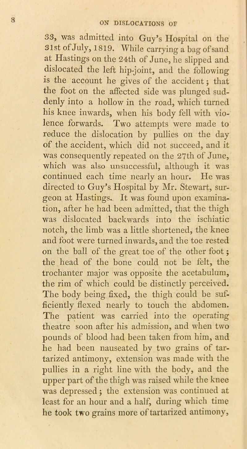 ON DISLOCATIONS OF 33, was admitted into Guy’s Hospital on the 31st of July, 1819. While carrying a bag of sand at Hastings on the 24th of June, he slipped and dislocated the left hip-joint, and the following is the account he gives of the accident; that the foot on the affected side was plunged sud- denly into a hollow in the road, which turned his knee inwards, when his body fell with vio- lence forwards. Two attempts were made to reduce the dislocation by pullies on the day of the accident, which did not succeed, and it was consequently repeated on the 27th of June, which was also unsuccessful, although it was continued each time nearly an hour. He was directed to Guy’s Hospital by Mr. Stewart, sur- geon at Hastings. It was found upon examina- tion, after he had been admitted, that the thigh was dislocated backwards into the ischiatic notch, the limb was a little shortened, the knee and foot were turned inwards, and the toe rested on the ball of the great toe of the other foot; the head of the bone could not be felt, the trochanter major was opposite the acetabulum, the rim of which could be distinctly perceived. The body being fixed, the thigh could be suf- ficiently flexed nearly to touch the abdomen. The patient was carried into the operating theatre soon after his admission, and when two pounds of blood had been taken from him, and he had been nauseated by two grains of tar- tarized antimony, extension was made with the pullies in a right line with the body, and the upper part of the thigh was raised while the knee was depressed ; the extension was continued at least for an hour and a half, during which time he took two grains more oftartarized antimony,