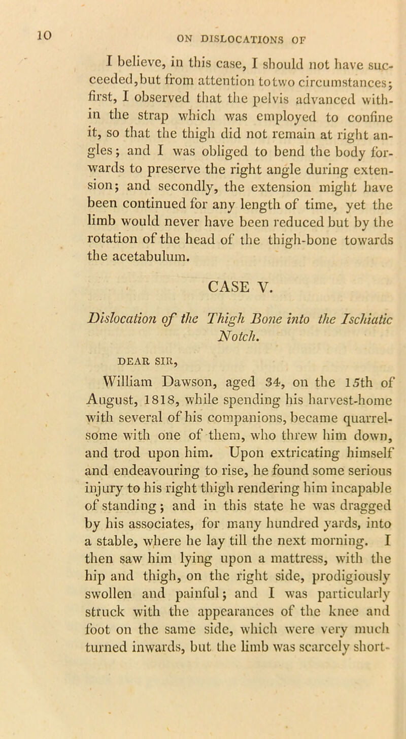 I believe, in this case, I should not have suc- ceeded,but from attention totwo circumstances; first, I observed that the pelvis advanced with- in the strap which was employed to confine it, so that the thigh did not remain at right an- gles ; and I was obliged to bend the body for- wards to preserve the right angle during exten- sion; and secondly, the extension might have been continued for any length of time, yet the limb would never have been reduced but by the rotation of the head of the thigh-bone towards the acetabulum. CASE V. Dislocation of the Thigh Bone into the Ischiatic Notch. DEAR SIR, William Dawson, aged 34, on the 15th of August, 1818, while spending his harvest-home with several of his companions, became quarrel- some with one of them, who threw him down, and trod upon him. Upon extricating himself and endeavouring to rise, he found some serious injury to his right thigh rendering him incapable of standing; and in this state he was dragged by his associates, for many hundred yards, into a stable, where he lay till the next morning. I then saw him lying upon a mattress, with the hip and thigh, on the right side, prodigiously swollen and painful; and I was particularly struck with the appearances of the knee and foot on the same side, which were very much turned inwards, but the limb was scarcely short-