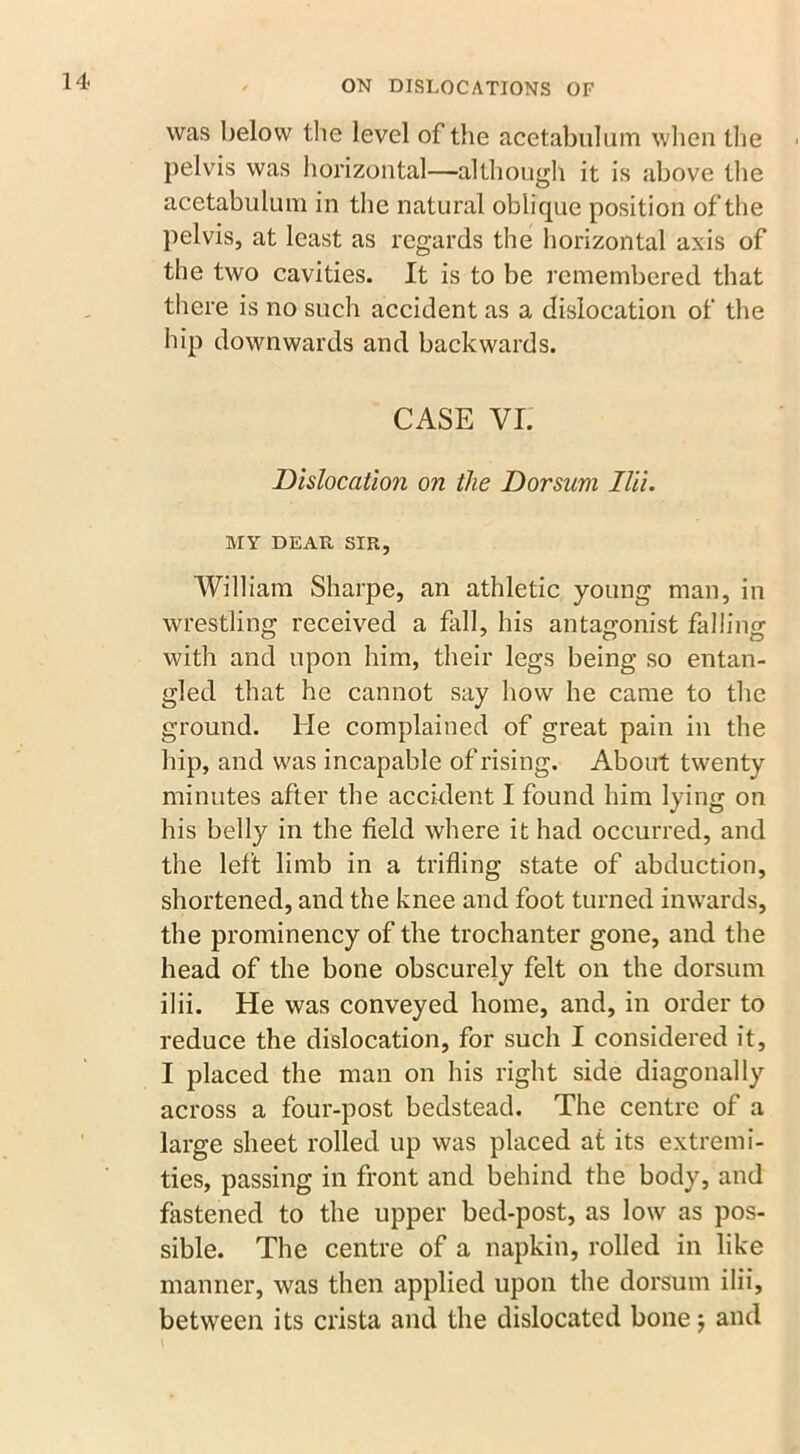 was below the level of the acetabulum when the pelvis was horizontal—although it is above the acetabulum in the natural oblique position of the pelvis, at least as regards the horizontal axis of the two cavities. It is to be remembered that there is no such accident as a dislocation of the hip downwards and backwards. CASE VI. Dislocation on the Dorsum Ilii. MY DEAR SIR, William Sharpe, an athletic young man, in wrestling received a fall, his antagonist falling with and upon him, their legs being so entan- gled that he cannot say how he came to the ground. He complained of great pain in the hip, and was incapable of rising. About twenty minutes after the accident I found him lying on his belly in the field where it had occurred, and the left limb in a trifling state of abduction, shortened, and the knee and foot turned inwards, the prominency of the trochanter gone, and the head of the bone obscurely felt on the dorsum ilii. He was conveyed home, and, in order to reduce the dislocation, for such I considered it, I placed the man on his right side diagonally across a four-post bedstead. The centre of a large sheet rolled up was placed at its extremi- ties, passing in front and behind the body, and fastened to the upper bed-post, as low as pos- sible. The centre of a napkin, rolled in like manner, was then applied upon the dorsum ilii, between its crista and the dislocated bone; and 1