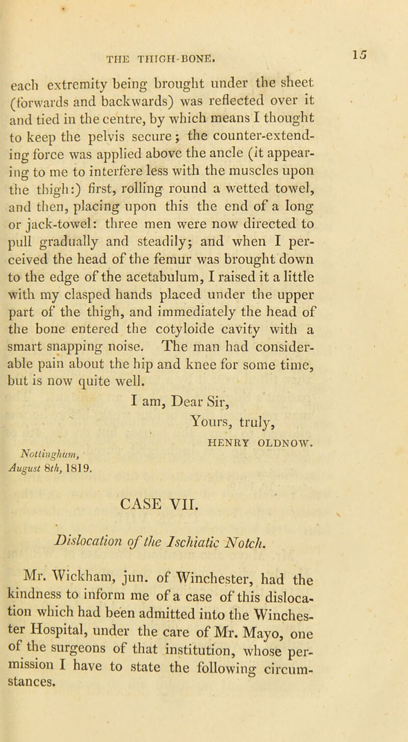 each extremity being brought under the sheet (forwards and backwards) was reflected over it and tied in the centre, by which means I thought to keep the pelvis secure; the counter-extend- ing force was applied above the ancle (it appear- ing to me to interfere less with the muscles upon the thigh:) first, rolling round a wetted towel, and then, placing upon this the end of a long or jack-towel: three men were now directed to pull gradually and steadily; and when I per- ceived the head of the femur was brought down to the edge of the acetabulum, I raised it a little with my clasped hands placed under the upper part of the thigh, and immediately the head of the bone entered the cotyloide cavity with a smart snapping noise. The man had consider- able pain about the hip and knee for some time, but is now quite well. I am, Dear Sir, Yours, truly, HENRY OLDNOW. Nottingham, August 8th, IS!9. CASE VII. Dislocation of the Ischiatic Notch. m Mr- Wickham, jun. of Winchester, had the kindness to inform me of a case of this disloca- tion which had been admitted into the Winches- ter Hospital, under the care of Mr. Mayo, one of the surgeons of that institution, whose per- mission I have to state the following circum- stances.