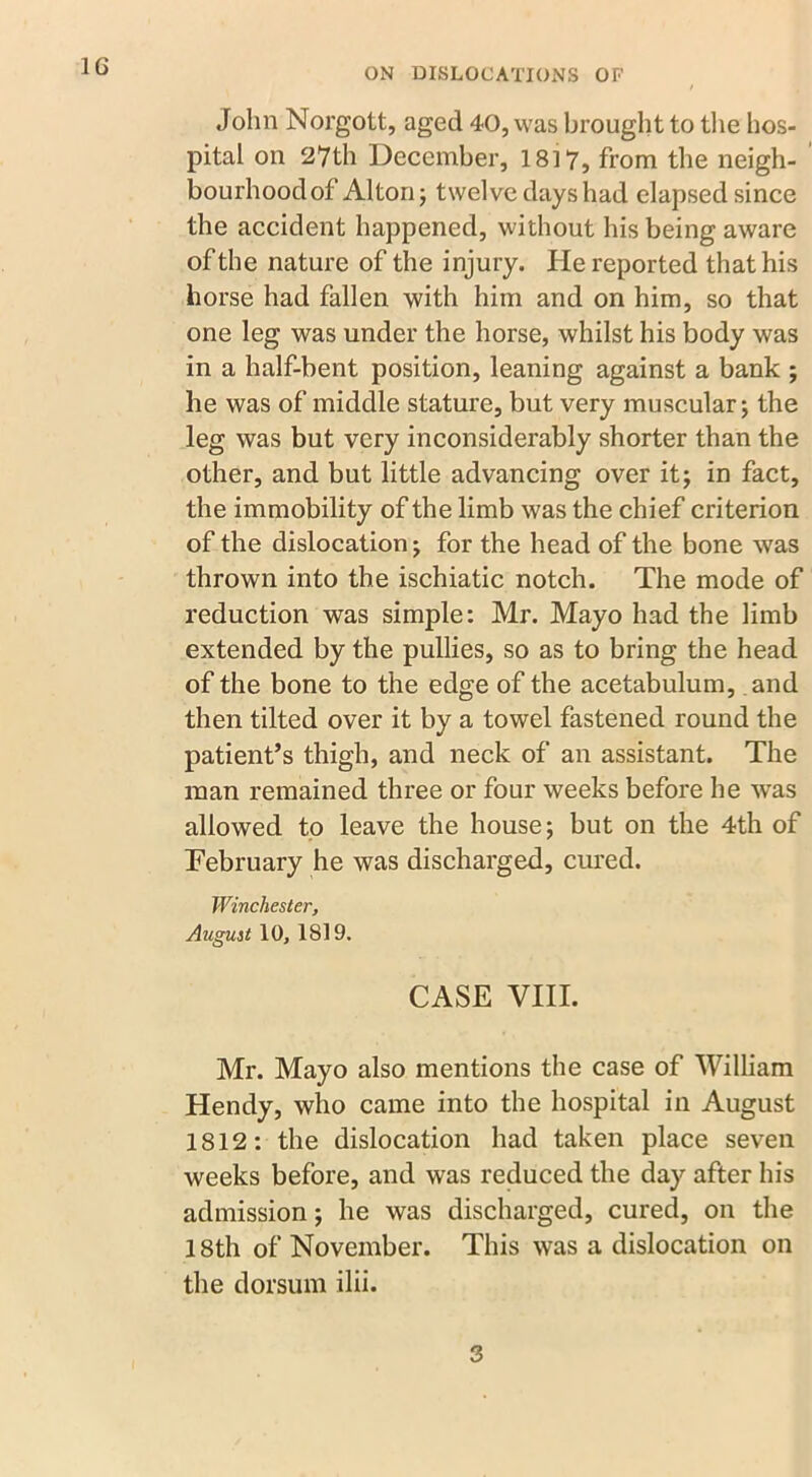 John Norgott, aged 40, was brought to the hos- pital on 27th December, 1817, from the neigh- bourhood of Alton j twelve dayshad elapsed since the accident happened, without his being aware of the nature of the injury. Pie reported that his horse had fallen with him and on him, so that one leg was under the horse, whilst his body was in a half-bent position, leaning against a bank ; he was of middle stature, but very muscular; the leg was but very inconsiderably shorter than the other, and but little advancing over it; in fact, the immobility of the limb was the chief criterion of the dislocation; for the head of the bone was thrown into the ischiatic notch. The mode of reduction was simple: Mr. Mayo had the limb extended by the pullies, so as to bring the head of the bone to the edge of the acetabulum, and then tilted over it by a towel fastened round the patient’s thigh, and neck of an assistant. The man remained three or four weeks before he was allowed to leave the house; but on the 4th of February he was discharged, cured. Winchester, August 10, 1819. CASE VIII. Mr. Mayo also mentions the case of William Hendy, who came into the hospital in August 1812: the dislocation had taken place seven weeks before, and was reduced the day after his admission; he was discharged, cured, on the 18th of November. This was a dislocation on the dorsum ilii. 3