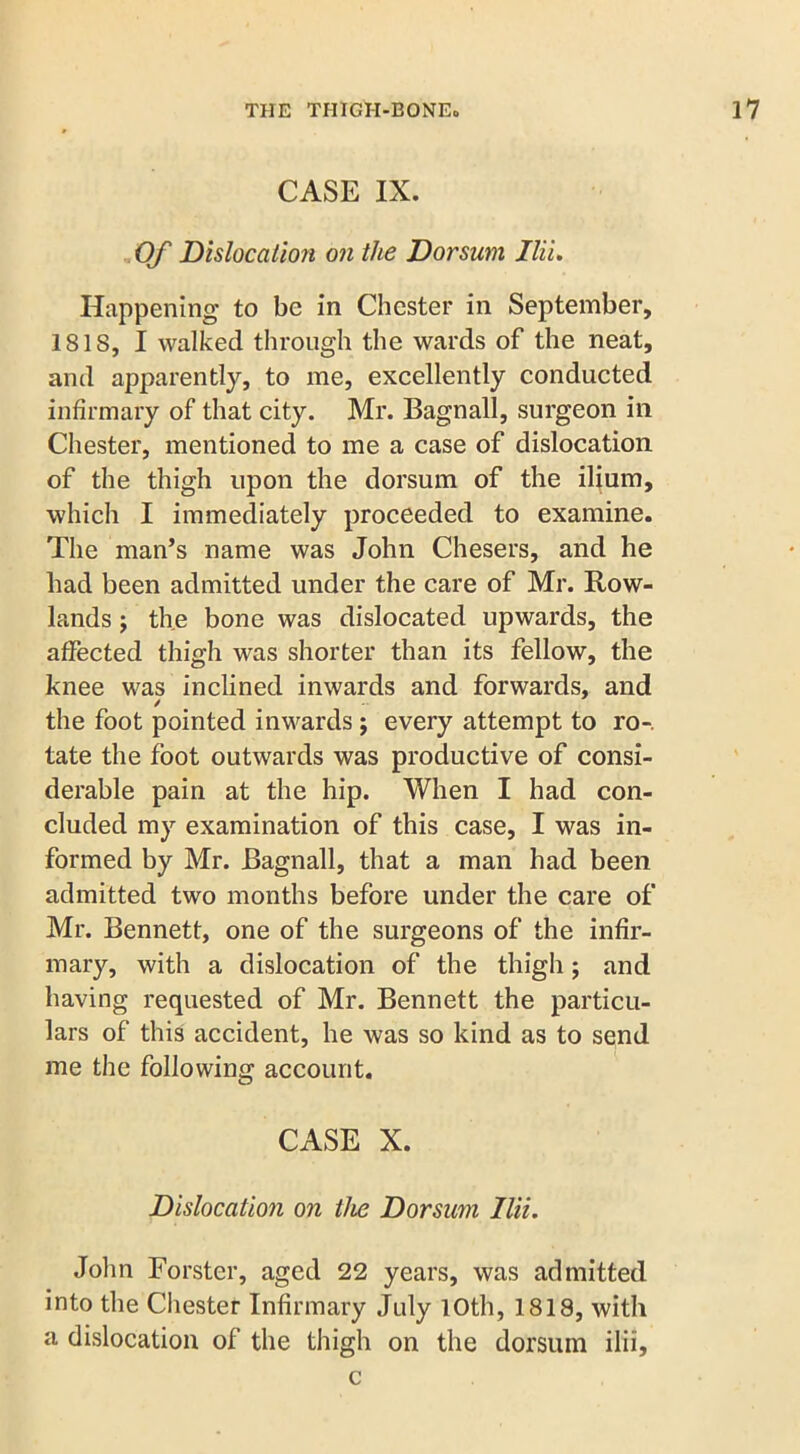 CASE IX. Of Dislocation on the Dorsum Ilii. Happening to be in Chester in September, 181S, I walked through the wards of the neat, and apparently, to me, excellently conducted infirmary of that city. Mr. Bagnall, surgeon in Chester, mentioned to me a case of dislocation of the thigh upon the dorsum of the ilium, which I immediately proceeded to examine. The man’s name was John Chesers, and he bad been admitted under the care of Mr. Row- lands j the bone was dislocated upwards, the affected thigh was shorter than its fellow, the knee was inclined inwards and forwards, and the foot pointed inwards; every attempt to ro-. late the foot outwards was productive of consi- derable pain at the hip. When I had con- cluded my examination of this case, I was in- formed by Mr. Bagnall, that a man had been admitted two months before under the care of Mr. Bennett, one of the surgeons of the infir- mary, with a dislocation of the thigh; and having requested of Mr. Bennett the particu- lars of this accident, he was so kind as to send me the following account. CASE X. Dislocation on the Dorsum Ilii. John Forster, aged 22 years, was admitted into the Chester Infirmary July 10th, 1818, with a dislocation of the thigh on the dorsum ilii, c