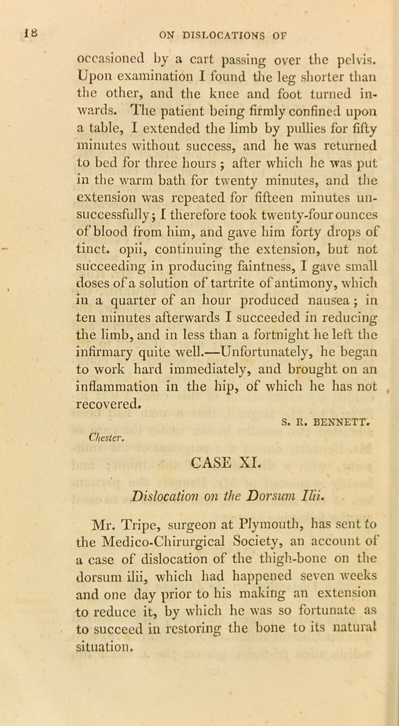 occasioned by a cart passing ovrer the pelvis. Upon examination I found the leg shorter than the other, and the knee and foot turned in- wards. The patient being firmly confined upon a table, I extended the limb by pullies for fifty minutes without success, and he was returned to bed for three hours ; after which he was put in the warm bath for twenty minutes, and the extension was repeated for fifteen minutes un- successfully j I therefore took twenty-four ounces of blood from him, and gave him forty drops of tinct. opii, continuing the extension, but not succeeding in producing faintness, I gave small doses of a solution of tartrite of antimony, which in a quarter of an hour produced nausea; in ten minutes afterwards I succeeded in reducing the limb, and in less than a fortnight he left the infirmary quite well.—Unfortunately, he began to work hard immediately, and brought on an inflammation in the hip, of which he has not , recovered. S. It. BENNETT. Chester. CASE XI. Dislocation on the Dorsum Ilii. Mr. Tripe, surgeon at Plymouth, has sent to the Medico-Chirurgical Society, an account of a case of dislocation of the thigh-bone on the dorsum ilii, which had happened seven weeks and one day prior to his making an extension to reduce it, by which he was so fortunate as to succeed in restoring the bone to its natural situation.