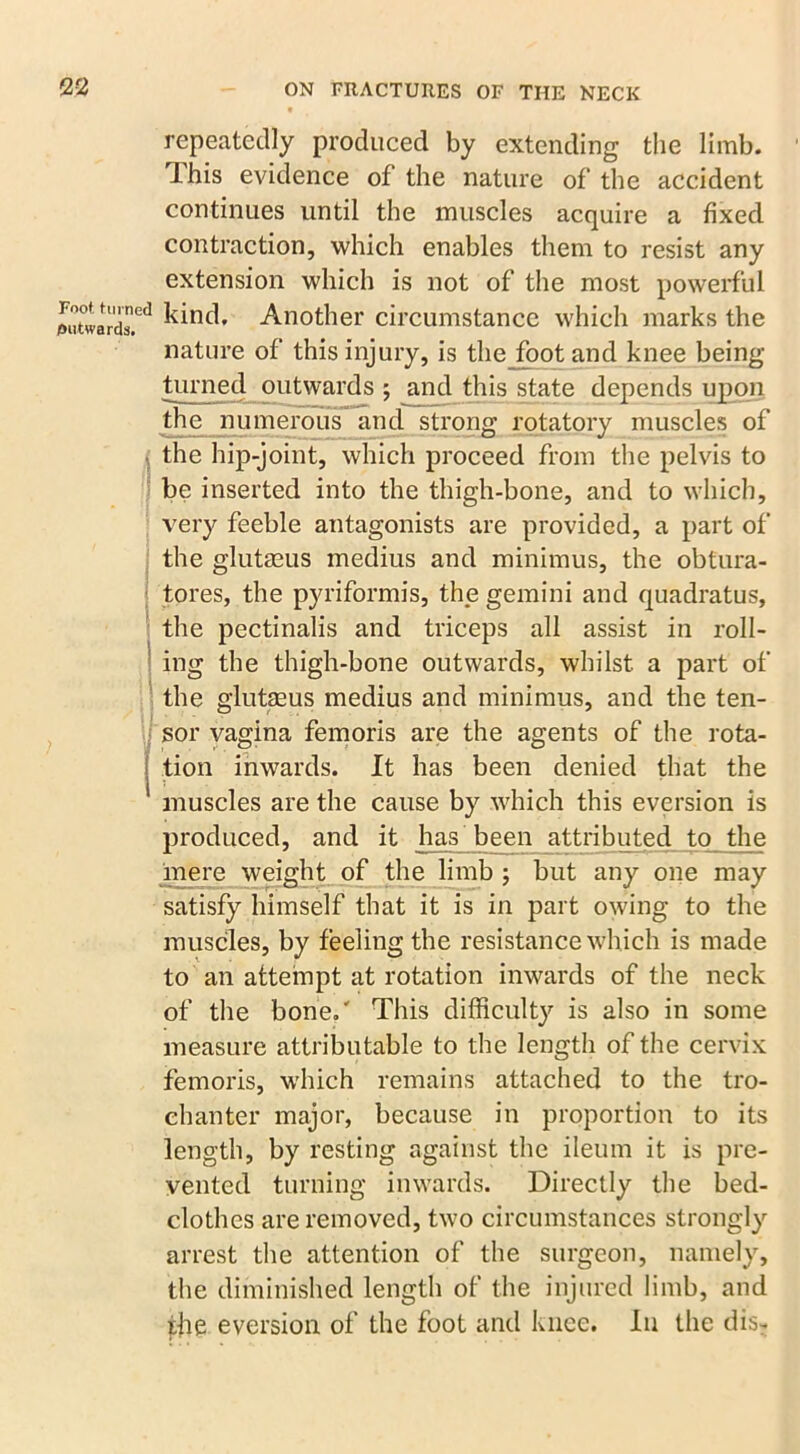 repeatedly produced by extending the limb. This evidence of the nature of the accident continues until the muscles acquire a fixed contraction, which enables them to resist any extension which is not of the most powerful outwards.63 kind. Another circumstance which marks the nature of this injury, is thejoot and knee being turned outwards ; and this state depends upon the numerous and strong rotatory muscles of i the hip-joint, which proceed from the pelvis to be inserted into the thigh-bone, and to which, very feeble antagonists are provided, a part of the glutaeus medius and minimus, the obtura- tores, the pyriformis, the gemini and quadratus, the pectinalis and triceps all assist in roll- ing the thigh-bone outwards, whilst a part of the glutaeus medius and minimus, and the ten- i ° # 7 : sor vagina femoris are the agents of the rota- tion inwards. It has been denied that the muscles are the cause by which this eversion is produced, and it has been attributed to the mere weight of the limb ; but any one may satisfy himself that it is in part owing to the muscles, by feeling the resistance which is made to an attempt at rotation inwards of the neck of the bone.' This difficulty is also in some measure attributable to the length of the cervix femoris, which remains attached to the tro- chanter major, because in proportion to its length, by resting against the ileum it is pre- vented turning inwards. Directly the bed- clothes are removed, two circumstances strongly arrest the attention of the surgeon, namely, the diminished length of the injured limb, and the eversion of the foot and knee. In the dis-