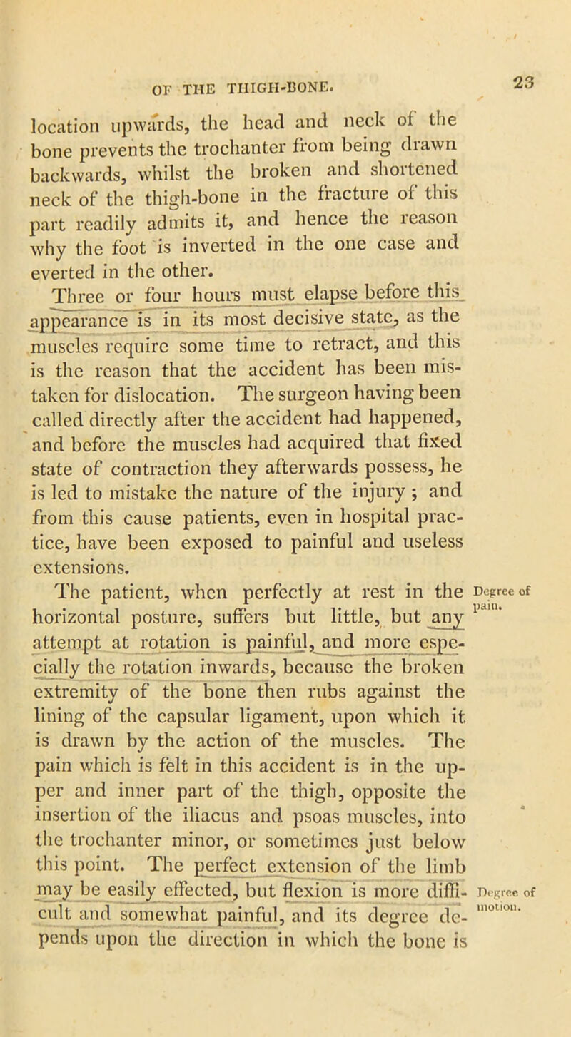 location upwards, the head and neck of the bone prevents the trochanter from being drawn backwards, whilst the broken and shoitened neck of the thigh-bone in the fracture of this part readily admits it, and hence the leason why the foot is inverted in the one case and everted in the other. Three or four hours must elapse before this appearance is in its most decisive state, as the muscles require some time to retract, and this is the reason that the accident has been mis- taken for dislocation. The surgeon having been called directly after the accident had happened, and before the muscles had acquired that fixed state of contraction they afterwards possess, he is led to mistake the nature of the injury ; and from this cause patients, even in hospital prac- tice, have been exposed to painful and useless extensions. The patient, when perfectly at rest in the horizontal posture, suffers but little, but jiny attempt at rotation is painful, and more espe- cially the rotation inwards, because the broken extremity of the bone then rubs against the lining of the capsular ligament, upon which it is drawn by the action of the muscles. The pain which is felt in this accident is in the up- per and inner part of the thigh, opposite the insertion of the iliacus and psoas muscles, into the trochanter minor, or sometimes just below this point. The perfect extension of the limb may be easily effected, but flexion is more diffi- cult and somewhat painful, and its degree de- pends upon the direction in which the bone is Degree of pain. Degree of motion.