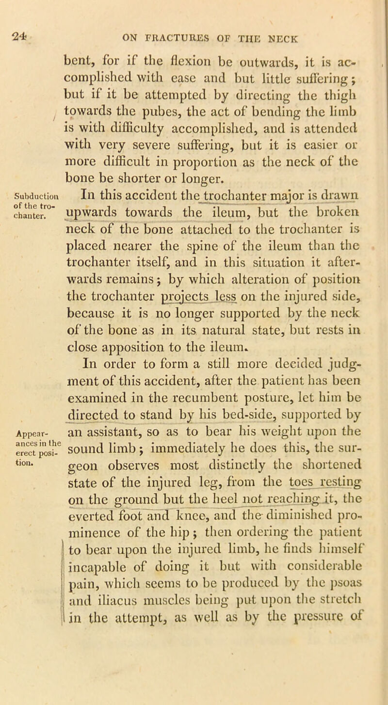 Subduetion of the tro- chanter. Appear- ances in the erect posi- tion. bent, for if the flexion be outwards, it is ac- complished with ease and but little suffering; but if it be attempted by directing the thigh towards the pubes, the act of bending the limb is with difficulty accomplished, and is attended with very severe suffering, but it is easier or more difficult in proportion as the neck of the bone be shorter or longer. In this accident the trochanter major is drawn upwards towards the ileum, but the broken neck of the bone attached to the trochanter is placed nearer the spine of the ileum than the trochanter itself, and in this situation it after- wards remains; by which alteration of position the trochanter projects less on the injured side, because it is no longer supported by the neck of the bone as in its natural state, but rests in close apposition to the ileum. In order to form a still more decided judg- ment of this accident, after the patient has been examined in the recumbent posture, let him be directed to stand by his bed-side, supported by an assistant, so as to bear his weight upon the sound limb ; immediately he does this, the sur- geon observes most distinctly the shortened state of the injured leg, from the toes resting on the ground but the heel not reaching, it, the everted foot and knee, and the-diminished pro- minence of the hip; then ordering the patient to bear upon the injured limb, he finds himself incapable of doing it but with considerable i| pain, which seems to be produced by the psoas and iliacus muscles being put upon the stretch in the attempt, as well as by the pressure of fl