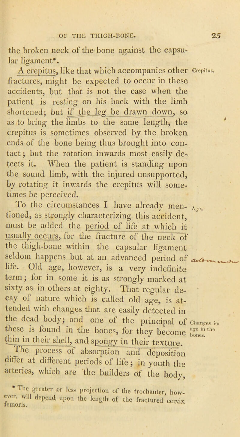 Age. the broken neck of the bone against the capsu- lar ligament*. A crepitus, like that which accompanies other Crepitus, fractures, might be expected to occur in these accidents, but that is not the case when the patient is resting on his back with the limb shortened; but if the leg be drawn down, so as to bring the limbs to the same length, the crepitus is sometimes observed by the broken ends of the bone being thus brought into con- tact ; but the rotation inwards most easily de- tects it. When the patient is standing upon the sound limb, with the injured unsupported, by rotating it inwards the crepitus will some- times be perceived. To the circumstances I have already men- tioned, as strongly characterizing this accident, must be added the period of life at which it usually occurs, for the fracture of the neck of the thigh-bone within the capsular ligament seldom happens but at an advanced period of life. Old age, however, is a very indefinite term; for in some it is as strongly marked at sixty as in others at eighty. That regular de- cay of nature which is called old age, is at- tended with changes that are easily detected in the dead body; and one of the principal of ci*amres. ■ these is found in the bones, for they become the tlnn in their shell, and spongy in their texture. The process of absorption and deposition diffei at different periods of life; in youth the arteries, which are the builders of the body, * The greater or less projection of the trochanter, how- ever, will depend upon the length of the fractured cervix lemons.