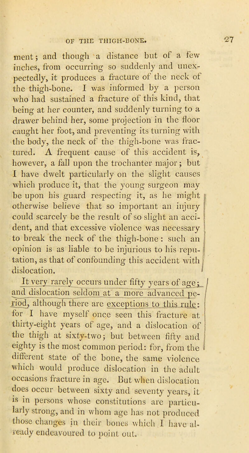 ment; and though a distance but of a Few inches, from occurring so suddenly and unex- pectedly, it produces a fracture of the neck of the thigh-bone. I was informed by a person who had sustained a fracture of this kind, that being at her counter, and suddenly turning to a drawer behind her, some projection in the floor caught her foot, and preventing its turning with the body, the neck of the thigh-bone was frac- tured. A frequent cause of this accident is, however, a fall upon the trochanter major; but I have dwelt particularly on the slight causes which produce it, that the young surgeon may be upon his guard respecting it, as he might otherwise believe that so important an injury could scarcely be the result of so slight an acci- \ dent, and that excessive violence was necessary to break the neck of the thigh-bone : such an opinion is as liable to be injurious to his repu- tation, as that of confounding this accident with dislocation, *’ It very rarely occurs under fifty years of age;_ and dislocation seldom at a more advanced pe- riod, although there are exceptions to this rule.: for I have myself once seen this fracture at thirty-eight years of age, and a dislocation of the thigh at sixty-two; but between fifty and eighty is the most common period: for, from the different state of the bone, the same violence which would produce dislocation in the adult occasions fracture in age. But when dislocation does occur between sixty and seventy years, it is in persons whose constitutions are particu- larly strong, and in whom age has not produced those changes in their bones which I have al- ready endeavoured to point out.