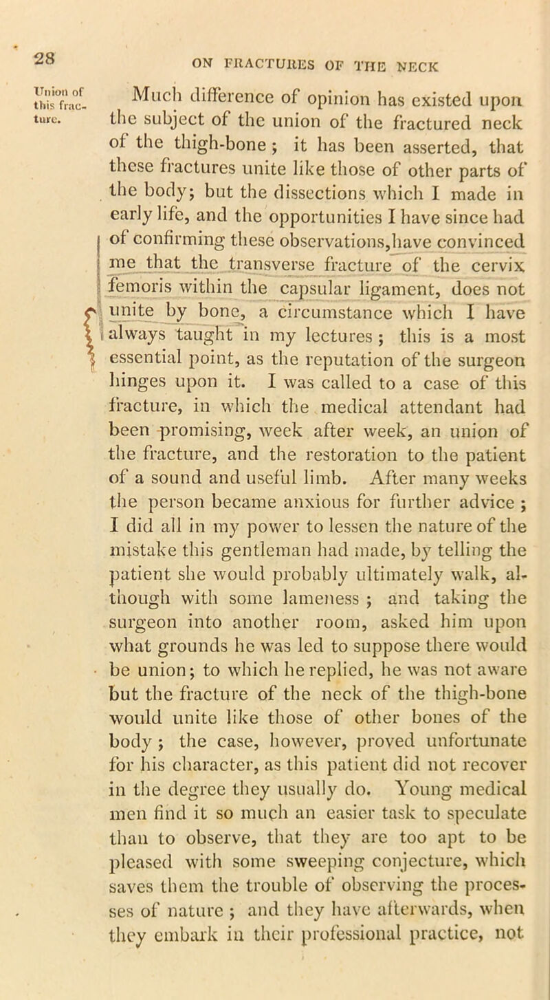 Union of this frac- ture. Much difference of opinion has existed upon the subject of the union of the fractured neck of the thigh-bone ; it has been asserted, that these fractures unite like those of other parts of the body; but the dissections which I made in early life, and the opportunities I have since had j of confirming these observations,have convinced j roe that the transverse fracture of the cervix femoris within the capsular ligament, does not unite by bone, a circumstance which I have i always taught in my lectures ; this is a most essential point, as the reputation of the surgeon hinges upon it. I was called to a case of this fracture, in which the medical attendant had been promising, week after week, an union of the fracture, and the restoration to the patient of a sound and useful limb. After many weeks the person became anxious for further advice ; I did all in my power to lessen the nature of the mistake this gentleman had made, by telling the patient she would probably ultimately walk, al- though with some lameness ; and taking the surgeon into another room, asked him upon what grounds he was led to suppose there would be union; to which he replied, he was not aware but the fracture of the neck of the thigh-bone would unite like those of other bones of the body ; the case, however, proved unfortunate for his character, as this patient did not recover in the degree they usually do. Young medical men find it so much an easier task to speculate than to observe, that they are too apt to be pleased with some sweeping conjecture, which saves them the trouble of observing the proces- ses of nature ; and they have afterwards, when they embark in their professional practice, not