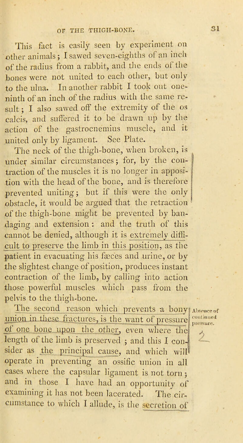 SI This fact is easily seen by experiment on other animals; I sawed seven-eighths of an inch of the radius from a rabbit, and the ends of the bones were not united to each other, but only to the ulna. In another rabbit I took out one- ninth of an inch of the radius with the same re- sult ; I also sawed off the extremity of the os calcis, and suffered it to be drawn up by the action of the gastrocnemius muscle, and it united only by ligament See Plate. The neck of the thigh-bone, when broken, is under .similar circumstances; for, by the con- traction of the muscles it is no longer in apposi- tion with the head of the bone, and is therefore prevented uniting; but if this were the only obstacle, it would be argued that the retraction of the thigh-bone might be prevented by ban- daging and extension : and the truth of this cannot be denied, although it is extremely diffi- cult to preserve the limb in this position, as the patient in evacuating his faeces and urine, or by the slightest change of position, produces instant contraction of the limb, by calling into action those powerful muscles which pass from the pelvis to the thigh-bone. The second reason which prevents a bony unioiLin_tli£S£- fractures, is the want of pressure of one bone upon the other, even where the length of the limb is preserved ; and this I con- sider as the principal cause, and which will operate in preventing an ossific union in all cases where the capsular ligament is not torn; and in those I have had an opportunity of examining it has not been lacerated. The cir- cumstance to which I allude, is the secretion of Absence of coni inued pressure. 2-