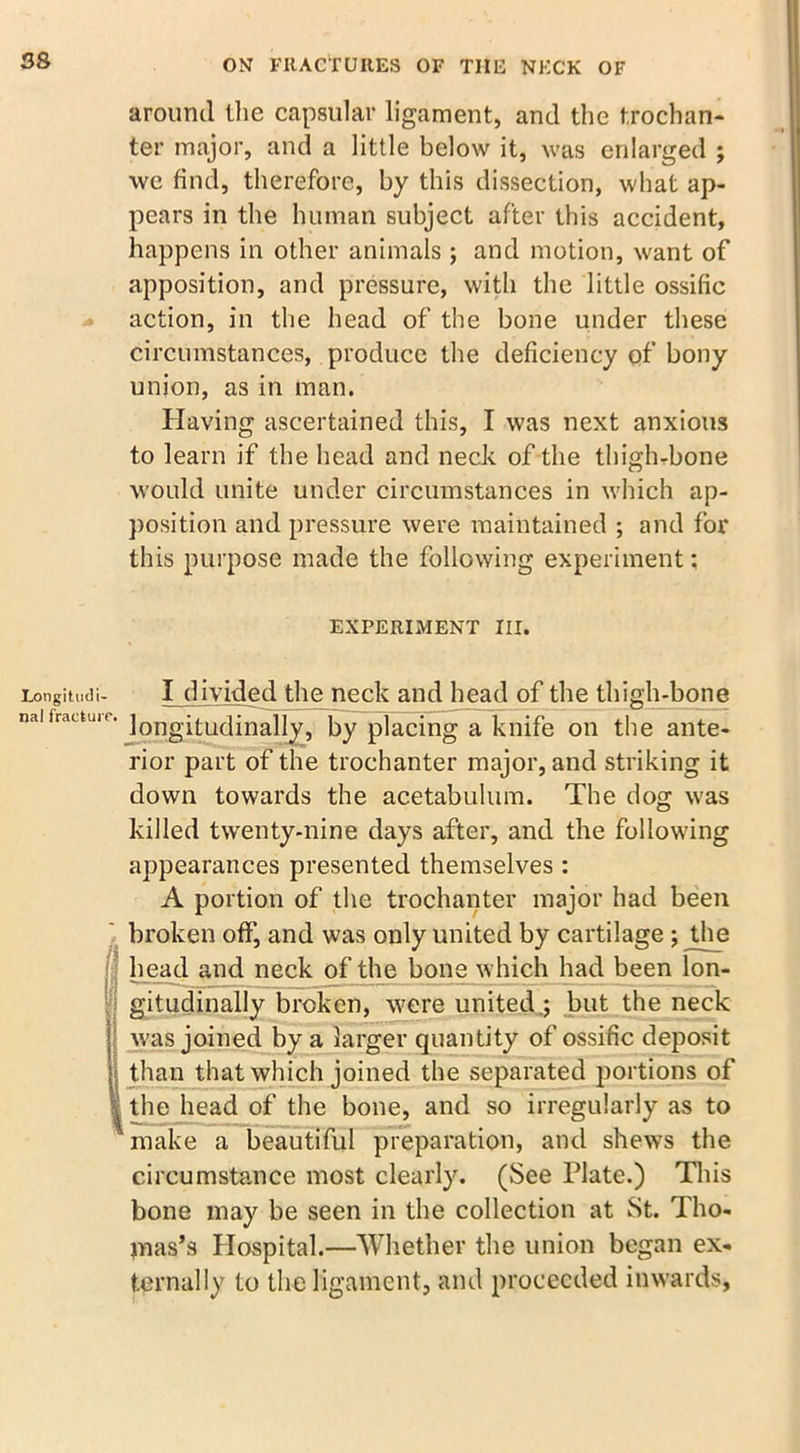 around ihe capsular ligament, and the trochan- ter major, and a little below it, was enlarged ; we find, therefore, by this dissection, what ap- pears in the human subject after this accident, happens in other animals; and motion, want of apposition, and pressure, with the little ossific action, in the head of the bone under these circumstances, produce the deficiency of bony union, as in man. Having ascertained this, I was next anxious to learn if the head and neck of the thigh-bone would unite under circumstances in which ap- position and pressure were maintained ; and for this purpose made the following experiment: EXPERIMENT III. Longitmii- I divided the neck and head of the thigh-bone naifrauuir. ]QIygitudmally, by placing a knife on the ante- rior part of the trochanter major, and striking it down towards the acetabulum. The dog was killed twenty-nine days after, and the following appearances presented themselves : A portion of the trochanter major had been broken off, and was only united by cartilage ; the : head and neck of the bone which had been lon- gitudinally broken, were united,; but the neck was joined by a larger quantity of ossific deposit than that which joined the separated portions of | the head of the bone, and so irregularly as to make a beautiful preparation, and shews the circumstance most clearly. (See Plate.) This bone may be seen in the collection at St. Tho- mas’s Hospital.—Whether the union began ex- ternally to the ligament, and proceeded inwards,