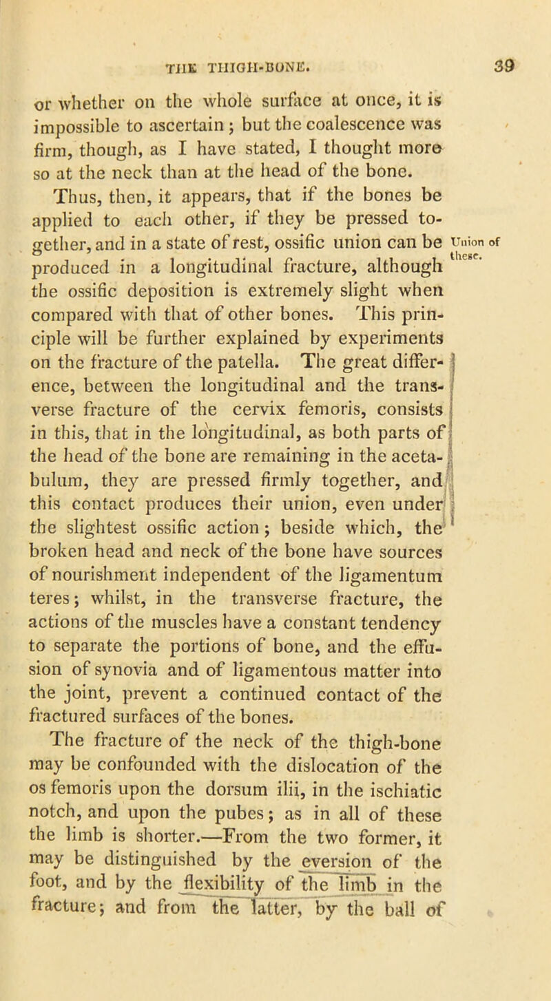 or whether on the whole surface at once, it is impossible to ascertain ; but the coalescence was firm, though, as I have stated, I thought more so at the neck than at the head of the bone. Thus, then, it appears, that if the bones be applied to each other, if they be pressed to- gether, and in a state of rest, ossific union can be Union of produced in a longitudinal fracture, although the ossific deposition is extremely slight when compared with that of other bones. This prin- ciple will be further explained by experiments on the fracture of the patella. The great differ- : ence, between the longitudinal and the trans- verse fracture of the cervix fern oris, consists in this, that in the longitudinal, as both parts of the head of the bone are remaining in the aceta- bulum, they are pressed firmly together, and this contact produces their union, even under the slightest ossific action; beside which, the 1 broken head and neck of the bone have sources of nourishment independent of the ligamentum teres; whilst, in the transverse fracture, the actions of the muscles have a constant tendency to separate the portions of bone, and the effu- sion of synovia and of ligamentous matter into the joint, prevent a continued contact of the fractured surfaces of the bones. The fracture of the neck of the thigh-bone may be confounded with the dislocation of the os femoris upon the dorsum ilii, in the ischiatic notch, and upon the pubes; as in all of these the limb is shorter.—From the two former, it may be distinguished by the eversion of the foot, and by the flexibility of the limb in the fracture; and from the latter, by the ball of