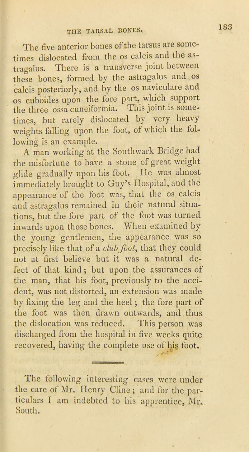 The five anterior bones of the tarsus are some- times dislocated from the os calcis and the as- tragalus. There is a transverse joint between these bones, formed by the astragalus and os calcis posteriorly, and by the os naviculare and os cuboide3 upon the fore part, which support the three ossa cuneiformia. Phis joint is some- times, but rarely dislocated by very heavy weights falling upon the foot, of which the fol- lowing is an example. A man working at the Southwark Bridge had the misfortune to have a stone of great weight glide gradually upon his foot. He was almost immediately brought to Guy’s Hospital, and the appearance of the foot was, that the os calcis and astragalus remained in their natural situa- tions, but the fore part of the foot was turned inwards upon those bones. When examined by the young gentlemen, the appearance was so precisely like that of a club foot, that they could not at first believe but it was a natural de- fect of that kind ; but upon the assurances of the man, that his foot, previously to the acci- dent, was not distorted, an extension was made by fixing the leg and the heel; the fore part of the foot was then drawn outwards, and thus the dislocation wras reduced. This person was discharged from the hospital in five weeks quite recovered, having the complete use of his foot. The following interesting cases were under the care of Mr. Henry Cline; and for the. par- ticulars I am indebted to his apprentice, Mr, South.