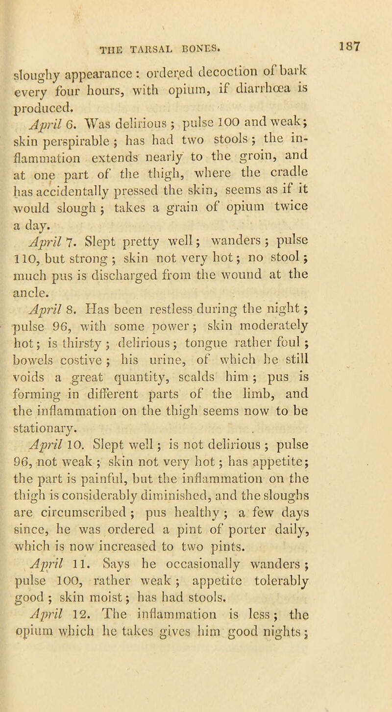 \ sloughy appearance : ordered decoction of bark every four hours, with opium, if diarrhoea is produced. April 6. Was delirious ; pulse 100 and weak; skin perspirable ; has had two stools ; the in- flammation extends nearly to the groin, and at one part of the thigh, where the cradle lias accidentally pressed the skin, seems as if it would slough ; takes a grain of opium twice a day. April 7. Slept pretty well; wanders ; pulse 110, but strong ; skin not very hot; no stool; much pus is discharged from the wound at the ancle. April 8. Has been restless during the night; pulse 96, with some power ; skin moderately hot; is thirsty ; delirious ; tongue rather foul ; bowels costive ; his urine, of which he still voids a great quantity, scalds him ; pus is forming in different parts of the limb, and the inflammation on the thigh seems now to be stationary. April 10. Slept well; is not delirious ; pulse 96, not weak ; skin not very hot; has appetite; the part is painful, but the inflammation on the thigh is considerably diminished, and the sloughs are circumscribed ; pus healthy ; a few days since, he was ordered a pint of porter daily, which is now increased to two pints. April 11. Says he occasionally wanders; pulse 100, rather weak ; appetite tolerably good ; skin moist; has had stools. April 12. The inflammation is less; the opium which he takes gives him good nights;