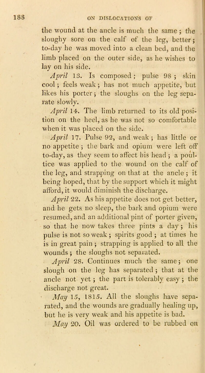 the wound at the ancle is much the same ; the sloughy sore on the calf of the leg, better; to-day he was moved into a clean bed, and the limb placed on the outer side, as he wishes to lay on his side. April 13. Is composed; pulse 98; skin cool; feels weak; has not much appetite, but likes his porter; the sloughs on the leg sepa- rate slowly. April 14. The limb returned to its old posi- tion on the heel, as he was not so comfortable when it was placed on the side. April 17. Pulse 92, and weak; has little or no appetite ; the bark and opium were left off to-day, as they seem to affect his head ; a poul- tice was applied to the wound on the calf of the leg, and strapping on that at the ancle ; it being hoped, that by the support which it might afford, it would diminish the discharge. April 22. As his appetite does not get better, and he gets no sleep, the bark and opium were resumed, and an additional pint of porter given, so that he now takes three pints a day ; his pulse is not so weak ; spirits good ; at times he is in great pain ; strapping is applied to all the wounds ; the sloughs not separated. April 28. Continues much the same; one slough on the leg has separated ; that at the ancle not yet ; the part is tolerably easy ; the discharge not great. May 15, 1815. All the sloughs have sepa- rated, and the wounds are gradually healing up, but he is very weak and his appetite is bad. May 20. Oil was ordered to be rubbed on