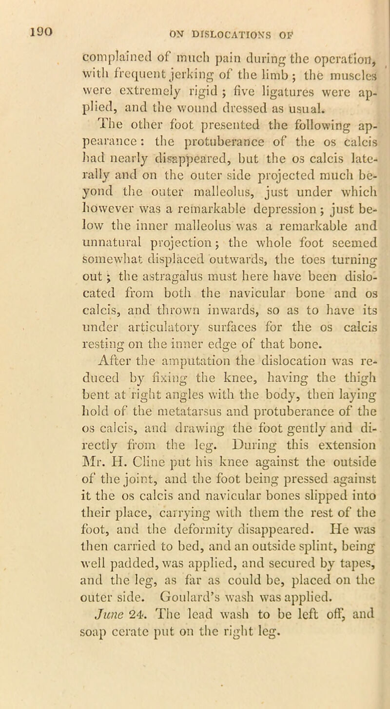 qomplainec.1 of much pain during the operation, with frequent jerking of the limb; the muscles were extremely rigid ; five ligatures were ap- plied, and the wound dressed as usual. The other foot presented the following ap- pearance : the protuberance of the os calcis had nearly disappeared, but the os calcis late- rally and on the outer side projected much be- yond the outer malleolus, just under which however was a remarkable depression ; just be- low the inner malleolus was a remarkable and unnatural projection; the whole foot seemed somewhat displaced outwards, the toes turning out; the astragalus must here have been dislo- cated from both the navicular bone and os calcis, and thrown inwards, so as to have its under articulatory surfaces for the os calcis resting on the inner edge of that bone. After the amputation the dislocation was re- duced by fixing the knee, having the thigh bent at right angles with the body, then laying hold of the metatarsus and protuberance of the os calcis, and drawing the foot gently and di- rectly from the leg. During this extension Mr. H. Cline put his knee against the outside of the joint, and the foot being pressed against it the os calcis and navicular bones slipped into their place, carrying with them the rest of the foot, and the deformity disappeared. He was then carried to bed, and an outside splint, being well padded, was applied, and secured by tapes, and the leg, as far as could be, placed on the outer side. Goulard’s wash was applied. June 24. The lead wash to be left off, and soap cerate put on the right leg.