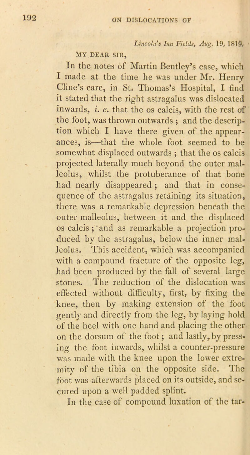 Lincoln’s Inn Fields, Aug. 19, 1815* • MY DEAR SIR, In the notes of Martin Bentley’s case, which I made at the time he was under Mr. Henry Cline’s care, in St. Thomas’s Hospital, I find it stated that the right astragalus was dislocated inwards, i. e. that the os calcis, with the rest of the foot, was thrown outwards ; and the descrip- tion which I have there given of the appear- ances, is—that the whole foot seemed to be somewhat displaced outwards ; that the os calcis projected laterally much beyond the outer mal- leolus, whilst the protuberance of that bone had nearly disappeared ; and that in conse- quence of the astragalus retaining its situation, there was a remarkable depression beneath the outer malleolus, between it and the displaced os calcis j and as remarkable a projection pro- duced by the astragalus, below the inner mal- leolus. This accident, which was accompanied with a compound fracture of the opposite leg, had been produced by the fall of several large stones. The reduction of the dislocation was effected without difficulty, first, by fixing the knee, then by making extension of the foot gently and directly from the leg, by laying hold of the heel with one hand and placing the other on the dorsum of the foot; and lastly, by press- ing the foot inwards, whilst a counter-pressure was made with the knee upon the lower extre- mity of the tibia on the opposite side. The foot was afterwards placed on its outside, and se- cured upon a well padded splint. In the case of compound luxation of the tar-