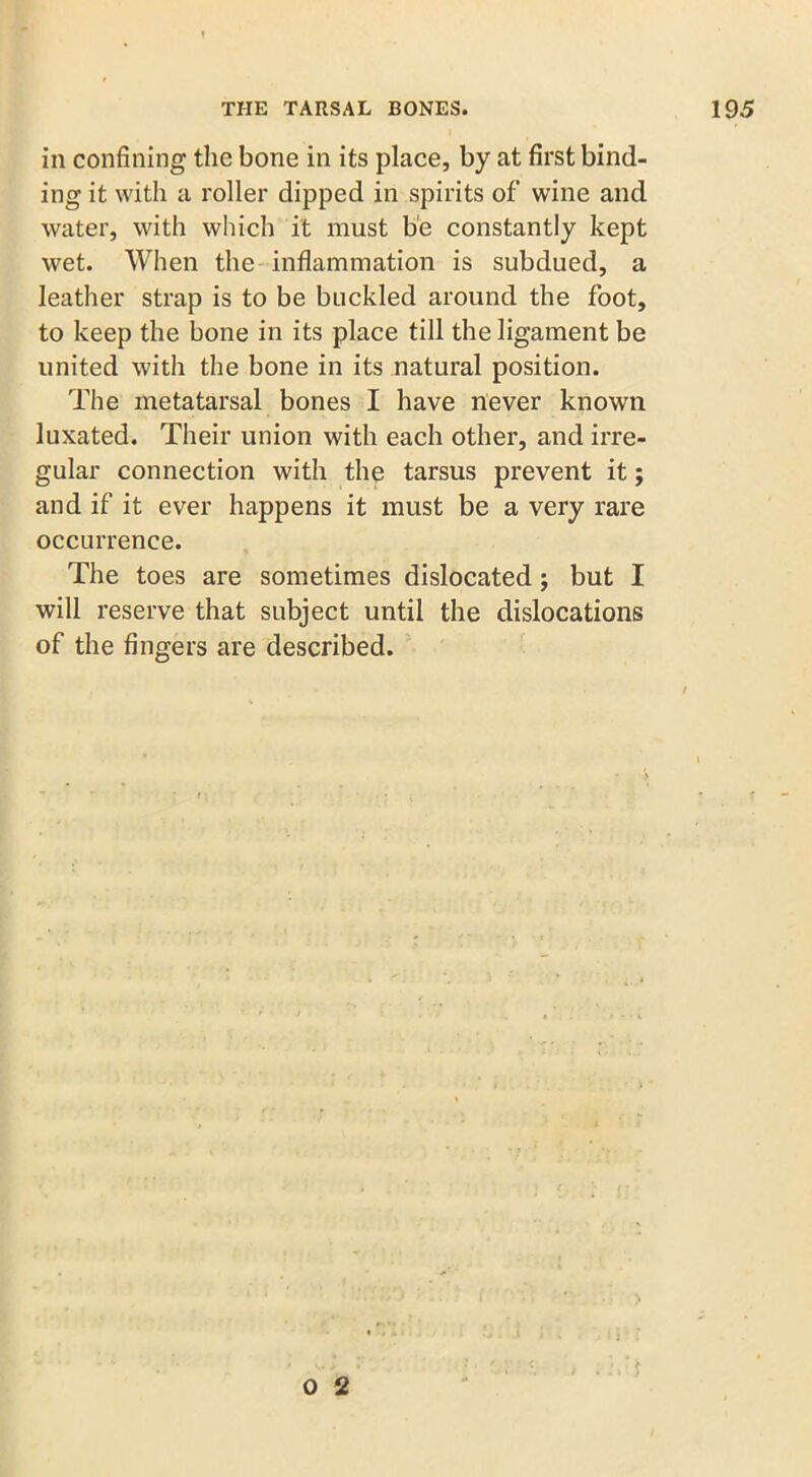 in confining the bone in its place, by at first bind- ing it with a roller dipped in spirits of wine and water, with which it must be constantly kept wet. When the inflammation is subdued, a leather strap is to be buckled around the foot, to keep the bone in its place till the ligament be united with the bone in its natural position. The metatarsal bones I have never known luxated. Their union with each other, and irre- gular connection with the tarsus prevent it; and if it ever happens it must be a very rare occurrence. The toes are sometimes dislocated ; but I will reserve that subject until the dislocations of the fingers are described. > O 2