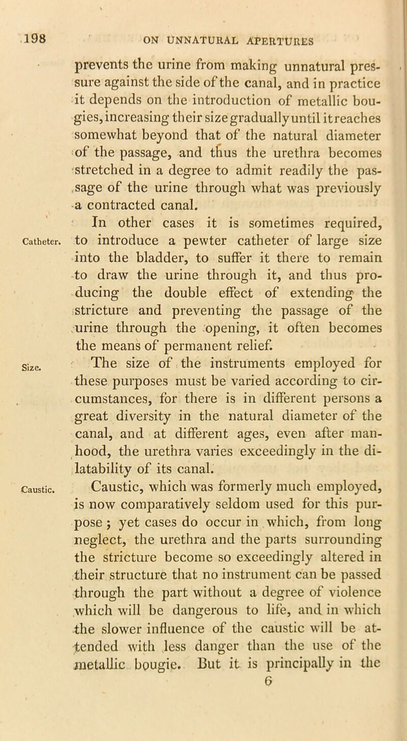 Catheter. Size. Caustic. prevents the urine from making unnatural pres- sure against the side of the canal, and in practice it depends on the introduction of metallic bou- gies, increasing their size gradually until it reaches somewhat beyond that of the natural diameter of the passage, and thus the urethra becomes stretched in a degree to admit readily the pas- sage of the urine through what was previously a contracted canal. In other cases it is sometimes required, to introduce a pewter catheter of large size into the bladder, to suffer it there to remain to draw the urine through it, and thus pro- ducing the double effect of extending the stricture and preventing the passage of the urine through the opening, it often becomes the means of permanent relief. The size of the instruments employed for these purposes must be varied according to cir- cumstances, for there is in different persons a great diversity in the natural diameter of the canal, and at different ages, even after man- hood, the urethra varies exceedingly in the di- sability of its canal. Caustic, which was formerly much employed, is now comparatively seldom used for this pur- pose 5 yet cases do occur in which, from long neglect, the urethra and the parts surrounding the stricture become so exceedingly altered in their structure that no instrument can be passed through the part without a degree of violence which will be dangerous to life, and in which the slower influence of the caustic will be at- tended with less danger than the use of the metallic bougie. But it is principally in the 6