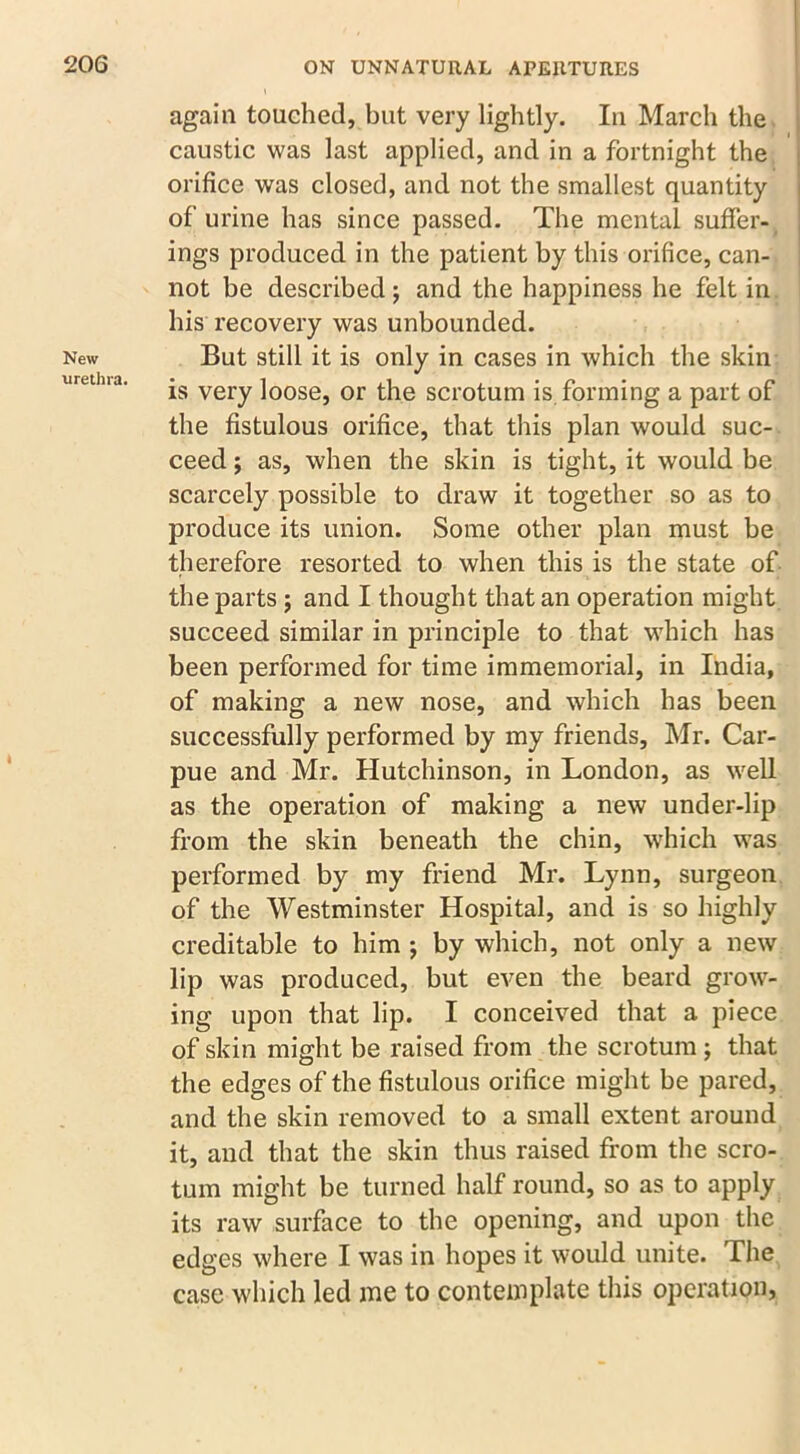 New urethra. again touched, but very lightly. In March the caustic was last applied, and in a fortnight the orifice was closed, and not the smallest quantity of urine has since passed. The mental suffer- ings produced in the patient by this orifice, can- not be described; and the happiness he felt in his recovery was unbounded. But still it is only in cases in which the skin is very loose, or the scrotum is forming a part of the fistulous orifice, that this plan would suc- ceed ; as, when the skin is tight, it would be scarcely possible to draw it together so as to produce its union. Some other plan must be therefore resorted to when this is the state of the parts; and I thought that an operation might succeed similar in principle to that which has been performed for time immemorial, in India, of making a new nose, and which has been successfully performed by my friends, Mr. Car- pue and Mr. Hutchinson, in London, as well as the operation of making a new under-lip from the skin beneath the chin, which was performed by my friend Mr. Lynn, surgeon of the Westminster Hospital, and is so highly creditable to him j by which, not only a new lip was produced, but even the beard grow- ing upon that lip. I conceived that a piece of skin might be raised from the scrotum ; that the edges of the fistulous orifice might be pared, and the skin removed to a small extent around it, and that the skin thus raised from the scro- tum might be turned half round, so as to apply its raw surface to the opening, and upon the edges where I was in hopes it would unite. The case which led me to contemplate this operation,