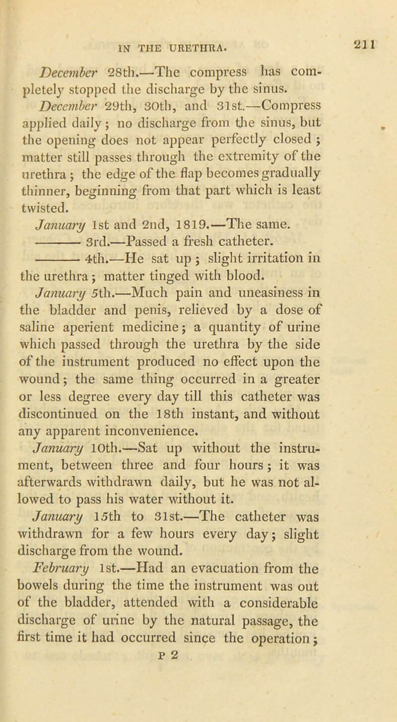 December 28th.—The compress has com- plete!)’' stopped the discharge by the sinus. December 29th, 30th, and 31st.—Compress applied daily; no discharge from the sinus, but the opening does not appear perfectly closed ; matter still passes through the extremity of the urethra ; the edge of the flap becomes gradually thinner, beginning from that part which is least twisted. January 1st and 2nd, 1819.—The same. 3rd.—Passed a fresh catheter. 4th.—He sat up ; slight irritation in the urethra ; matter tinged with blood. January 5th.—Much pain and uneasiness in the bladder and penis, relieved by a dose of saline aperient medicine; a quantity of urine which passed through the urethra by the side of the instrument produced no effect upon the wound; the same thing occurred in a greater or less degree every day till this catheter was discontinued on the 18th instant, and without any apparent inconvenience. January 10th.—Sat up without the instru- ment, between three and four hours ; it was afterwards withdrawn daily, but he was not al- lowed to pass his water without it. January 15th to 31st.—The catheter was withdrawn for a few hours every day; slight discharge from the wound. February 1st.—Had an evacuation from the bowels during the time the instrument was out of the bladder, attended with a considerable discharge of urine by the natural passage, the first time it had occurred since the operation; p 2