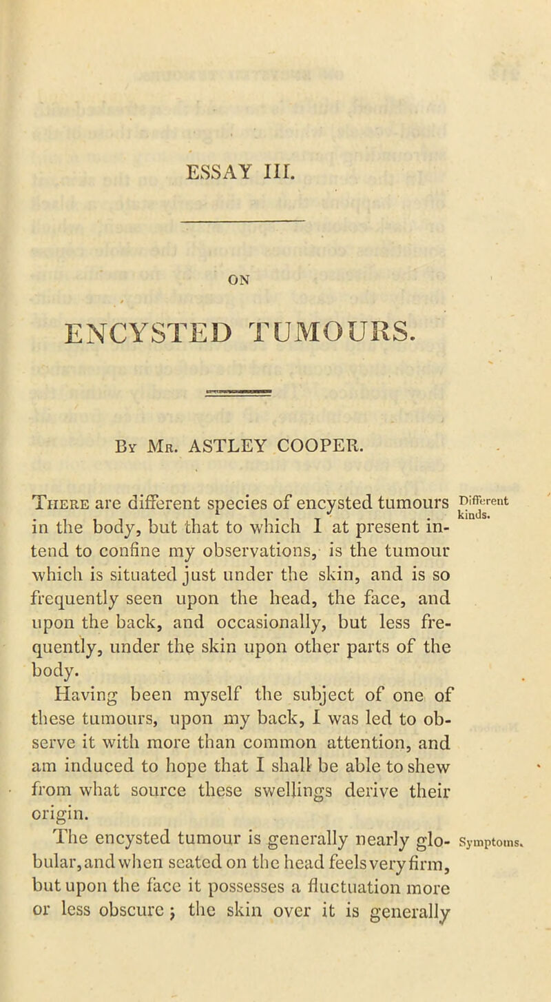 ESSAY Iir. ON » ENCYSTED TUMOURS. By Mr. ASTLEY COOPER. There are different species of encysted tumours different in the body, but that to which I at present in- tend to confine my observations, is the tumour which is situated just under the skin, and is so frequently seen upon the head, the face, and upon the back, and occasionally, but less fre- quently, under the skin upon other parts of the body. Having been myself the subject of one of these tumours, upon my back, I was led to ob- serve it with more than common attention, and am induced to hope that I shall be able to shew from what source these swellings derive their origin. The encysted tumour is generally nearly glo- Symptoms, bular,and when seated on the head feels very firm, but upon the face it possesses a fluctuation more or less obscure j the skin over it is generally