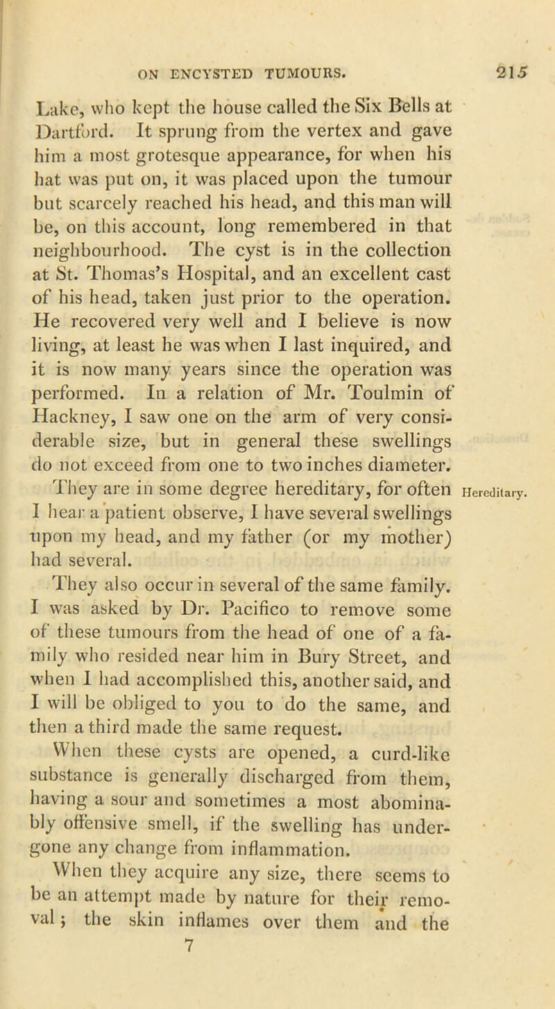 Lake, who kept the house called the Six Bells at Dartford. It sprung from the vertex and gave him a most grotesque appearance, for when his hat was put on, it was placed upon the tumour but scarcely reached his head, and this man will be, on this account, long remembered in that neighbourhood. The cyst is in the collection at St. Thomas’s Hospital, and an excellent cast of his head, taken just prior to the operation. He recovered very well and I believe is now living, at least he was when I last inquired, and it is now many years since the operation was performed. In a relation of Mr. Toulmin of Hackney, I saw one on the arm of very consi- derable size, but in general these swellings do not exceed from one to two inches diameter. They are in some degree hereditary, for often I hear a patient observe, I have several swellings upon my head, and my father (or my mother) had several. They also occur in several of the same family. I was asked by Dr. Pacifico to remove some of these tumours from the head of one of a fa- mily who resided near him in Bury Street, and when I had accomplished this, another said, and I will be obliged to you to do the same, and then a third made the same request. When these cysts are opened, a curd-like substance is generally discharged from them, having a sour and sometimes a most abomina- bly offensive smell, if the swelling has under- gone any change from inflammation. When they acquire any size, there seems to be an attempt made by nature for their remo- val ; the skin inflames over them and the 7 Hereditary.