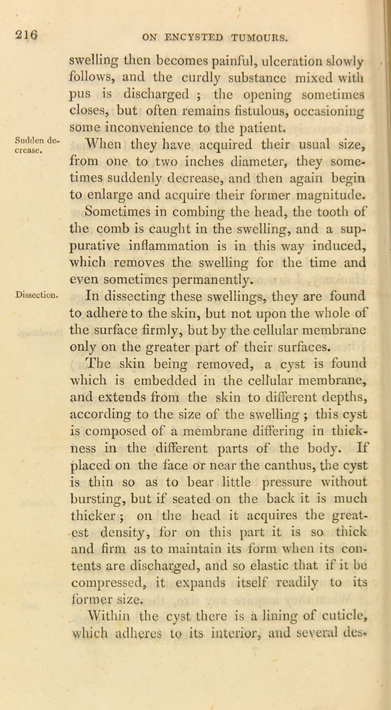 216 Sudden de- crease. Dissection. ON ENCYSTED TUMOURS. swelling then becomes painful, ulceration slowly follows, and the curdly substance mixed with pus is discharged ; the opening sometimes closes, but often remains fistulous, occasioning some inconvenience to the patient. When they have acquired their usual size, from one to two inches diameter, they some- times suddenly decrease, and then again begin to enlarge and acquire their former magnitude. Sometimes in combing the head, the tooth of the comb is caught in the swelling, and a sup- purative inflammation is in this way induced, which removes the swelling for the time and even sometimes permanently. In dissecting these swellings, they are found to adhere to the skin, but not upon the whole of the surface firmly, but by the cellular membrane only on the greater part of their surfaces. The skin being removed, a cyst is found which is embedded in the cellular membrane, and extends from the skin to different depths, according to the size of the swelling ; this cyst is composed of a membrane differing in thick- ness in the different parts of the body. If placed on the face or near the canthus, the cyst is thin so as to bear little pressure without bursting, but if seated on the back it is much thicker ; on the head it acquires the great- est density, for on this part it is so thick and firm as to maintain its form when its con- tents are discharged, and so elastic that if it be compressed, it expands itself readily to its former size. Within the cyst there is a lining of cuticle, which adheres to its interior, and several des-