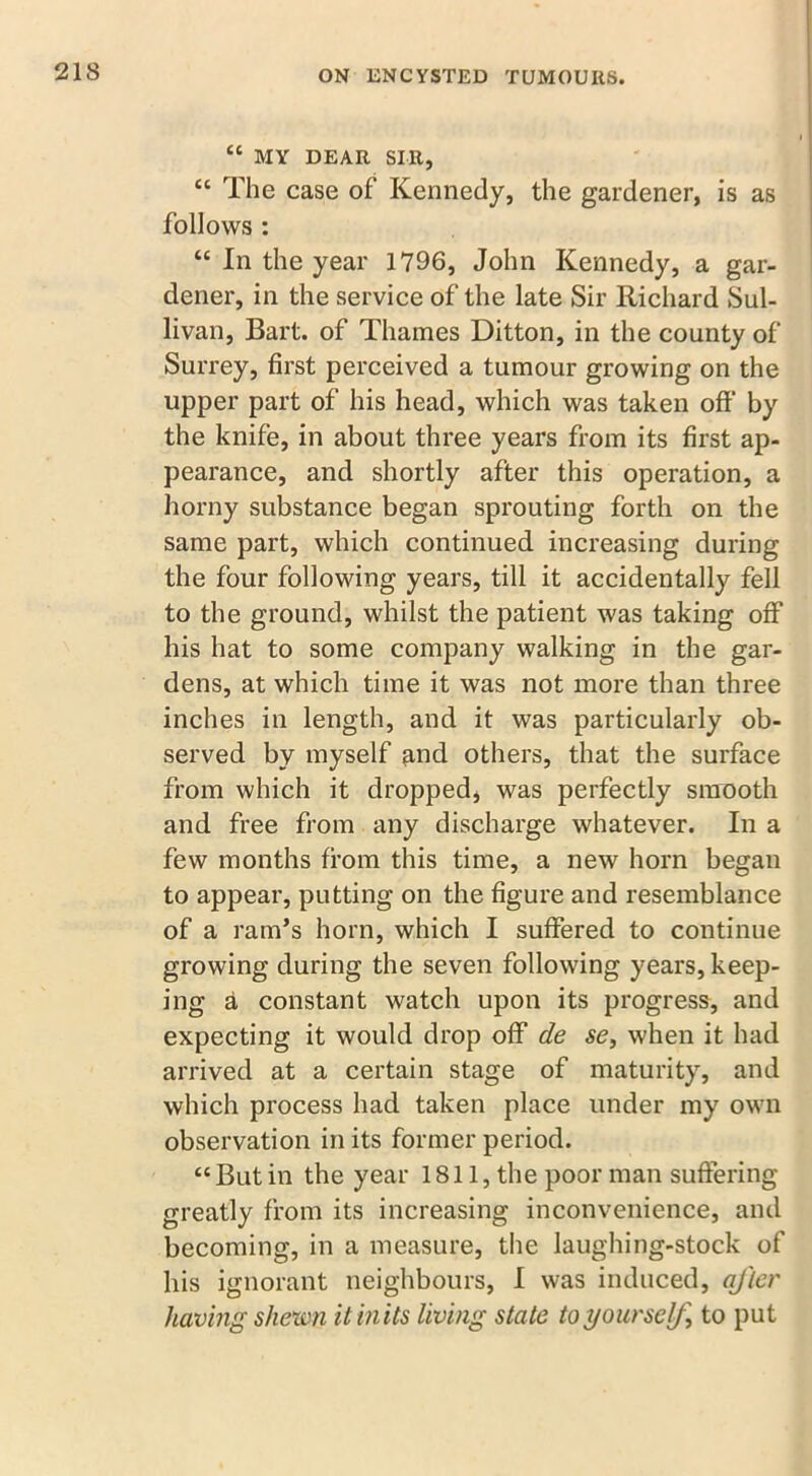 “ MY DEAR SIR, <c The case of Kennedy, the gardener, is as follows : “ In the year 1796, John Kennedy, a gar- dener, in the service of the late Sir Richard Sul- livan, Bart, of Thames Ditton, in the county of Surrey, first perceived a tumour growing on the upper part of his head, which was taken off' by the knife, in about three years from its first ap- pearance, and shortly after this operation, a horny substance began sprouting forth on the same part, which continued increasing during the four following years, till it accidentally fell to the ground, whilst the patient was taking off his hat to some company walking in the gar- dens, at which time it was not more than three inches in length, and it was particularly ob- served by myself ^nd others, that the surface from which it dropped, was perfectly smooth and free from any discharge whatever. In a few months from this time, a new horn began to appear, putting on the figure and resemblance of a ram’s horn, which I suffered to continue growing during the seven following years, keep- ing a constant watch upon its progress, and expecting it would drop off de se, when it had arrived at a certain stage of maturity, and which process had taken place under my own observation in its former period. “ But in the year 1811, the poor man suffering greatly from its increasing inconvenience, and becoming, in a measure, the laughing-stock of his ignorant neighbours, I was induced, aj'lcr having shewn it in its living state to yourself, to put