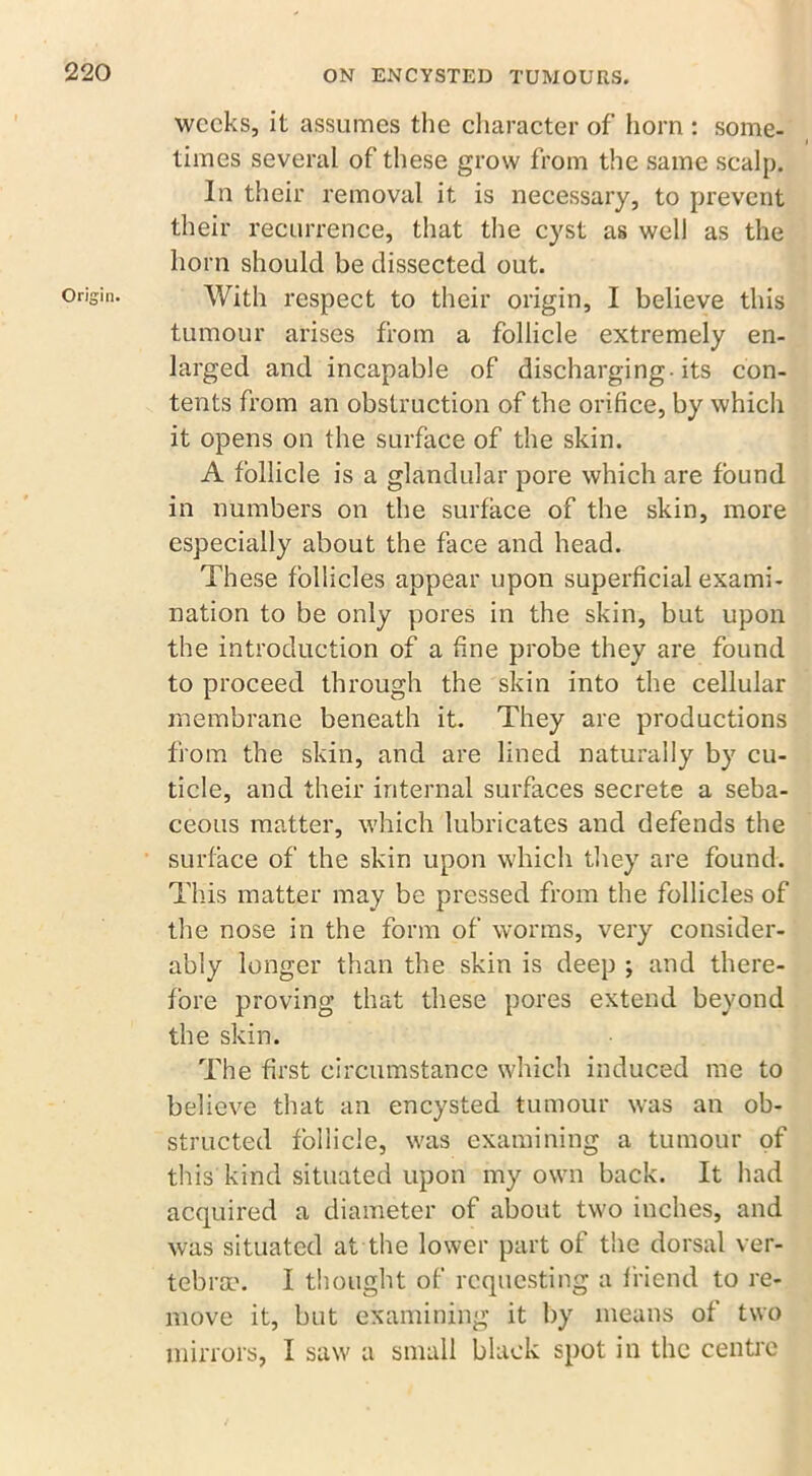 weeks, it assumes the character of horn : some- times several of’these grow from the same scalp. In their removal it is necessary, to prevent their recurrence, that the cyst as well as the horn should be dissected out. With respect to their origin, I believe this tumour arises from a follicle extremely en- larged and incapable of discharging-its con- tents from an obstruction of the orifice, by which it opens on the surface of the skin. A follicle is a glandular pore which are found in numbers on the surface of the skin, more especially about the face and head. These follicles appear upon superficial exami- nation to be only pores in the skin, but upon the introduction of a fine probe they are found to proceed through the skin into the cellular membrane beneath it. They are productions from the skin, and are lined naturally by cu- ticle, and their internal surfaces secrete a seba- ceous matter, which lubricates and defends the surface of the skin upon which they are found. This matter may be pressed from the follicles of the nose in the form of worms, very consider- ably longer than the skin is deep ; and there- fore proving that these pores extend beyond the skin. The first circumstance which induced me to believe that an encysted tumour was an ob- structed follicle, was examining a tumour of this kind situated upon my own back. It had acquired a diameter of about two inches, and was situated at the lower part of the dorsal ver- tebra.'. I thought of requesting a friend to re- move it, but examining it by means of two mirrors, I saw a small black spot in the centre