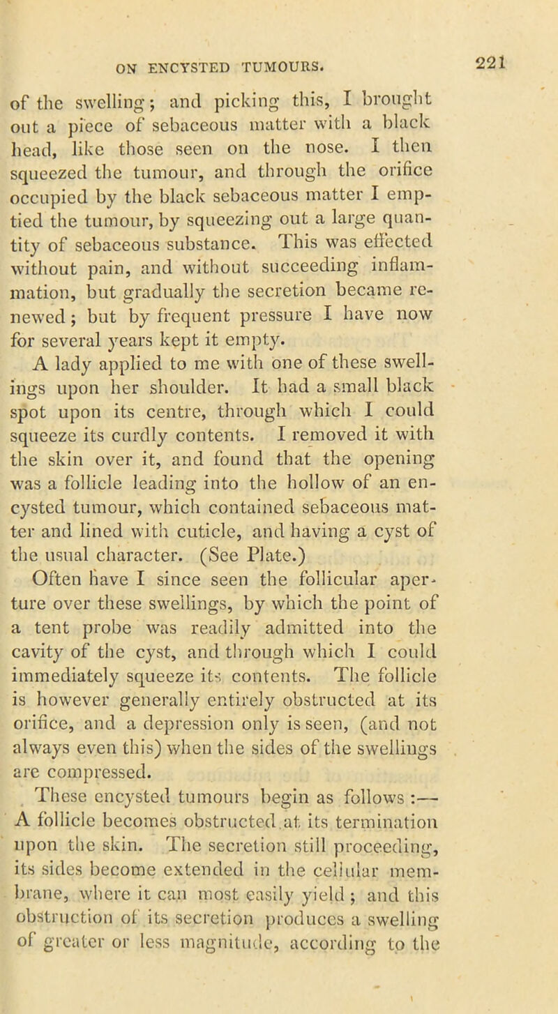 of the swelling; and picking this, I brought out a piece of sebaceous matter with a black head, like those seen on the nose. I then squeezed the tumour, and through the orifice occupied by the black sebaceous matter I emp- tied the tumour, by squeezing out a large quan- tity of sebaceous substance, dhis was effected without pain, and without succeeding inflam- mation, but gradually the secretion became re- newed ; but by frequent pressure I have now for several years kept it empty. A lady applied to me with one of these swell- ings upon her shoulder. It had a small black spot upon its centre, through which I could squeeze its curdly contents. I removed it with the skin over it, and found that the opening was a follicle leading into the hollow of an en- cysted tumour, which contained sebaceous mat- ter and lined with cuticle, and having a cyst of the usual character. (See Plate.) Often Have I since seen the follicular aper- ture over these swellings, by which the point of a tent probe was readily admitted into the cavity of the cyst, and through which I could immediately squeeze its contents. The follicle is however generally entirely obstructed at its orifice, and a depression only is seen, (and not always even this) when the sides of the swellings are compressed. These encysted tumours begin as follow’s :— A follicle becomes obstructed.at its termination upon the skin. The secretion still proceeding, its sides become extended in the cellular mem- brane, .where it can most easily yield ; and this obstruction of its secretion produces a swelling of greater or less magnitude, according to the \