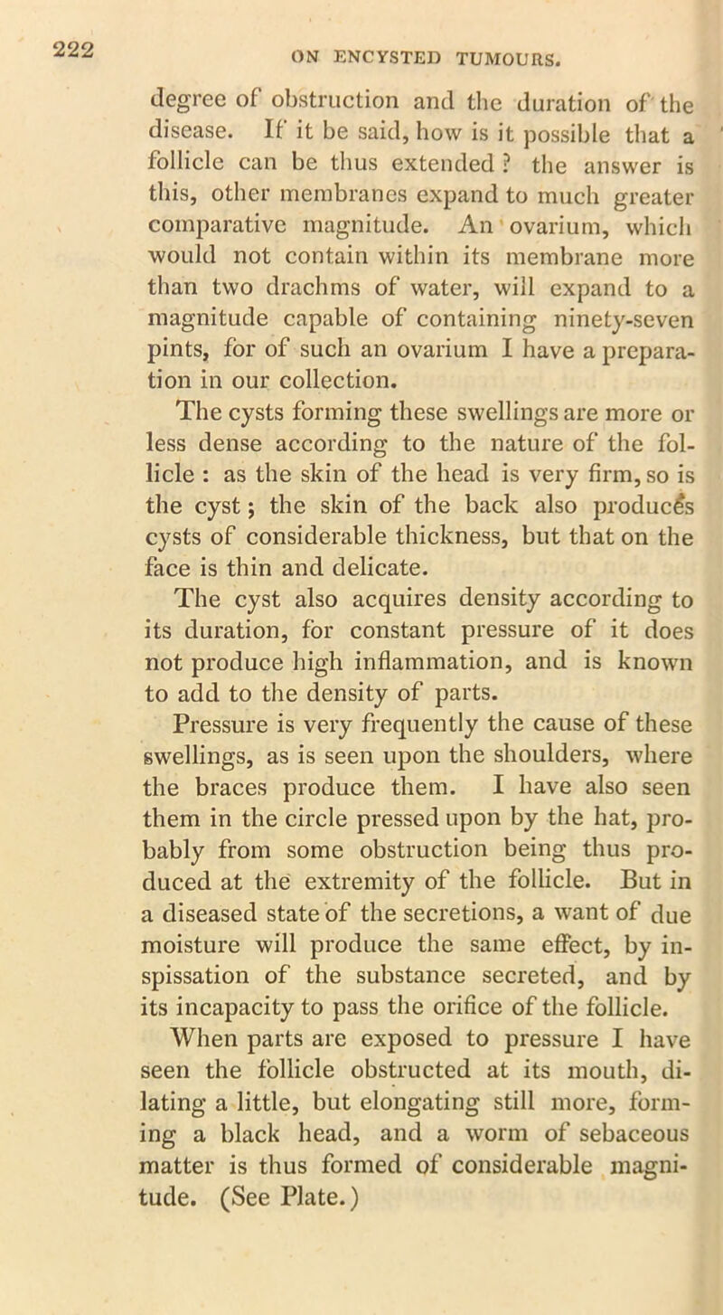 ON ENCYSTED TUMOURS. degree of obstruction and the duration of the disease. If it be said, bow is it possible that a follicle can be thus extended ? the answer is this, other membranes expand to much greater comparative magnitude. An ovarium, which would not contain within its membrane more than two drachms of water, will expand to a magnitude capable of containing ninety-seven pints, for of such an ovarium I have a prepara- tion in our collection. The cysts forming these swellings are more or less dense according to the nature of the fol- licle : as the skin of the head is very firm, so is the cyst; the skin of the back also produces cysts of considerable thickness, but that on the face is thin and delicate. The cyst also acquires density according to its duration, for constant pressure of it does not produce high inflammation, and is known to add to the density of parts. Pressure is very frequently the cause of these swellings, as is seen upon the shoulders, where the braces produce them. I have also seen them in the circle pressed upon by the hat, pro- bably from some obstruction being thus pro- duced at the extremity of the follicle. But in a diseased state of the secretions, a want of due moisture will produce the same effect, by in- spissation of the substance secreted, and by its incapacity to pass the orifice of the follicle. When parts are exposed to pressure I have seen the follicle obstructed at its mouth, di- lating a little, but elongating still more, form- ing a black head, and a worm of sebaceous matter is thus formed of considerable magni- tude. (See Plate.)