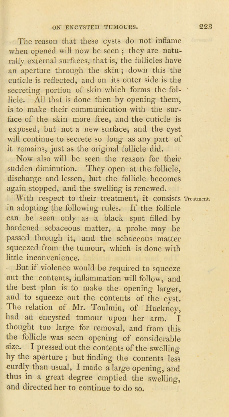 The reason that these cysts do not inflame when opened will now be seen ; they are natu- rally external surfaces, that is, the follicles have an aperture through the skin ; down this the cuticle is reflected, and on its outer side is the secreting portion of skin which forms the fol- ’ licle. All that is done then by opening them, is to make their communication with the sur- face of the skin more free, and the cuticle is exposed, but not a new surface, and the cyst will continue to secrete so long as any part of it remains, just as the original follicle did. Now also will be seen the reason for their sudden diminution. They open at the follicle, discharge and lessen, but the follicle becomes again stopped, and the swelling is renewed. With respect to their treatment, it consists Treatment, in adopting the following rules. If the follicle can be seen only as a black spot filled by hardened sebaceous matter, a probe may be passed through it, and the sebaceous matter squeezed from the tumour, which is done with little inconvenience. But if violence would be required to squeeze out the contents, inflammation will follow, and the best plan is to make the opening larger, and to squeeze out the contents of the cyst. The relation of Mr. Toulmin, of Hackney, had an encysted tumour upon her arm. I thought too large for removal, and from this the follicle was seen opening of considerable size. I pressed out the contents of the swelling by the aperture ; but finding the contents less curdly than usual, I made a large opening, and thus in a great degree emptied the swelling, and directed her to continue to do so.