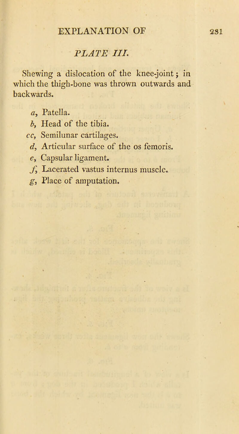 PLATE III. Shewing a dislocation of the knee-joint j in which the thigh-bone was thrown outwards and backwards. a. Patella. by Head of the tibia. cc, Semilunar cartilages. d. Articular surface of the os femoris. €y Capsular ligament. fy Lacerated vastus internus muscle. gy Place of amputation.