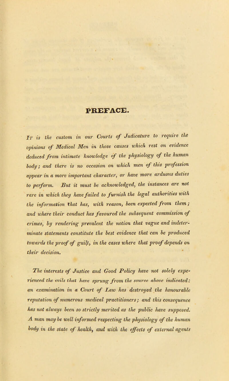 PREFACE It is the custom in our Courts of Judicature to require the opinions of Medical Men in those causes which rest on evidence deduced from intimate knowledge of the physiology of the human body; and there is no occasion on which men of this profession appear in a more important character, or have more arduous duties to perform. But it must be acknowledged, the instances are not rare in which they have failed to furnish the legal authorities with the information that has, with reason, been expected from them ; and where their conduct has favoured the subsequent commission of crimes, by rendering prevalent the notion that vague and indeter- minate statements constitute the best evidence that can be produced towards the proof of guilt, in the cases where that proof depends on their decision. The interests of Justice and Good Policy have not solely expe- rienced tlu: evils that have sprung from the source above indicated: an examination in a Court of Law has destroyed the honourable reputation of numerous medical practitioners; and this consequence has not always been so strictly merited as the public have supposed. A man may be well informed respecting the physiology of the human body in the state of health, and with the effects of external agents