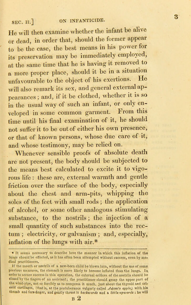 SEC. II.] ON INFANTICIDE. He will then examine whether the infant be alive or dead, in order that, should the former appear to be the case, the best means in his power for its preservation may be immediately employed, at the same time that he is having it removed to a more proper place, should it be in a situation unfavourable to the object of his exertions. He will also remark its sex, and general external ap- pearances ; and, if it be clothed, whether it is so in the usual way of such an infant, or only en- veloped in some common garment. From this time until his final examination of it, he should not suffer it to be out of either his own presence, or that of known persons, whose due care of it, and whose testimony, may be relied on. Whenever sensible proofs of absolute death are not present, the body should be subjected to the means best calculated to excite it to vigo- rous life : these are, external warmth and gentle friction over the surface of the body, especially about the chest and arm-pits, whipping the soles of the feet with small rods ; the application of alcohol, or some other analogous stimulating substance, to the nostrils; the injection of a small quantity of such substances into the rec- tum ; electricity, or galvanism ; and, especially, inflation of the lungs with air.* • It seems necessary to describe here the manner in which this inflation of the Inngs should be effected, as it has often been attempted without success, even by me- dical practitioners. If the mouth or nostrils of a new-born child be blown into, without the use of some previous measures, the stomach is more likely to become inflated than the lungs. In order to secure success in this operation, the external orifices of the nostrils should be closed by the fingers of an assistant; the practitioner should grasp the upper part of the wind-pipe, not so forcibly as to compress it much, just about the thyroid and cri- coid cartilages, (that is, at the protuberance vulgarly called Adam's apple,) with hi* thumb and fore-finger, and gently thrust it backwards and a little upwards : he will