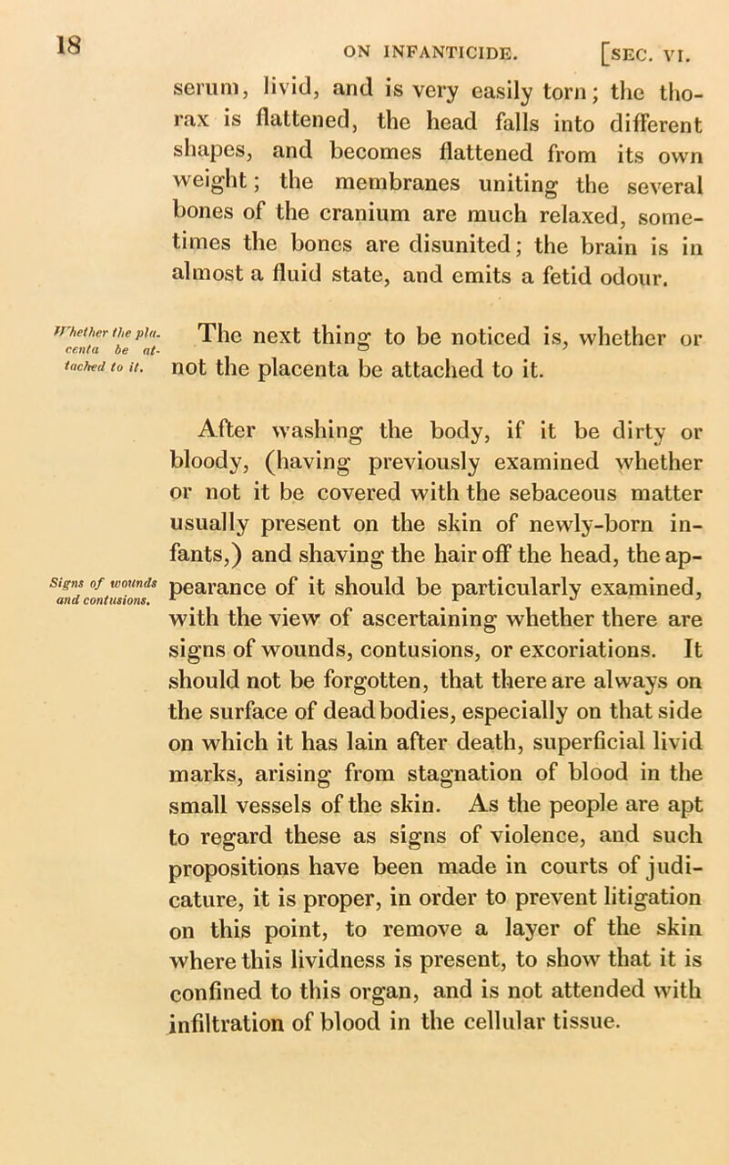 ON INFANTICIDE. Whether the plu. centa be at- tached to it. Signs of wounds and contusions. [sec. VI. serum, livid, and is very easily torn; the tho- rax is flattened, the head falls into different shapes, and becomes flattened from its own weight; the membranes uniting the several bones of the cranium are much relaxed, some- times the bones are disunited; the brain is in almost a fluid state, and emits a fetid odour. The next thing to be noticed is, whether or not the placenta be attached to it. After washing the body, if it be dirty or bloody, (having previously examined whether or not it be covered with the sebaceous matter usually present on the skin of newly-born in- fants,) and shaving the hair off the head, the ap- pearance of it should be particularly examined, with the view of ascertaining whether there are signs of wounds, contusions, or excoriations. It should not be forgotten, that there are always on the surface of dead bodies, especially on that side on which it has lain after death, superficial livid marks, arising from stagnation of blood in the small vessels of the skin. As the people are apt to regard these as signs of violence, and such propositions have been made in courts of judi- cature, it is proper, in order to prevent litigation on this point, to remove a layer of the skin where this lividness is present, to show that it is confined to this organ, and is not attended with infiltration of blood in the cellular tissue.