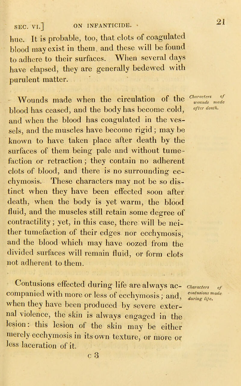 SEC. VI.] ON INFANTICIDE. * line. It is probable, too, that clots of coagulated blood may exist in them, and these will be found to adhere to their surfaces. When several days have elapsed, they are generally bedewed with purulent matter. Wounds made when the circulation of the blood has ceased, and the body has become cold, and when the blood has coagulated in the ves- sels, and the muscles have become rigid ; may be known to have taken place after death by the surfaces of them being pale and without tume- faction or retraction ; they contain no adherent clots of blood, and there is no surrounding ec- chymosis. These characters may not be so dis- tinct when they have been effected soon after death, when the body is yet warm, the blood fluid, and the muscles still retain some degree of contractility; yet, in this case, there will be nei- ther tumefaction of their edges nor ecehymosis, and the blood which may have oozed from the divided surfaces will remain fluid, or form clots not adherent to them. Contusions effected during life are always ac- companied with more or less of ecehymosis; and, when they have been produced by severe exter- nal violence, the skin is always engaged in the lesion: this lesion of the skin may be either merely ecehymosis in its own texture, or more or less laceration of it. c 3 Characters of wounds made after death. Characters of contusions made during lije.