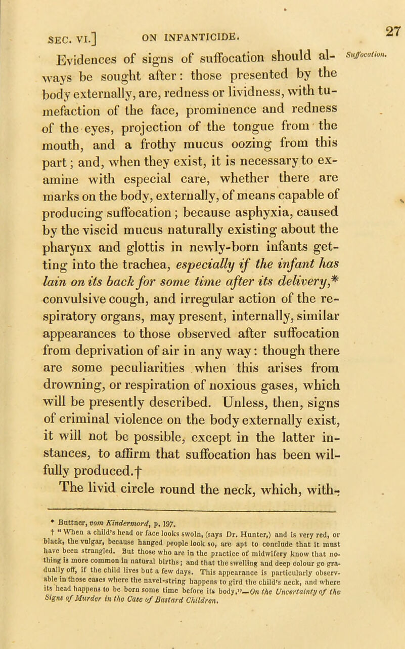 SEC. VI.] ON INFANTICIDE. Evidences of signs of suffocation should al- ways be sought after: those presented by the body externally, are, redness or lividness, with tu- mefaction of the face, prominence and redness of the eyes, projection of the tongue from the mouth, and a frothy mucus oozing from this part; and, when they exist, it is necessary to ex- amine with especial care, whether there are marks on the body, externally, of means capable of producing suffocation ; because asphyxia, caused by the viscid mucus naturally existing about the pharynx and glottis in newly-born infants get- ting into the trachea, especially if the infant has lam on its back for some time after its delivery * convulsive cough, and irregular action of the re- spiratory organs, may present, internally, similar appearances to those observed after suffocation from deprivation of air in any way: though there are some peculiarities when this arises from drowning, or respiration of noxious gases, which will be presently described. Unless, then, signs of criminal violence on the body externally exist, it will not be possible, except in the latter in- stances, to affirm that suffocation has been wil- fully produced.]* The livid circle round the neck, which, with-? * Buttner, vom Kindermord, p. 197. t “ When a child’s head or face looks swoln, (says Dr. Hunter,) and is very red, or black, the vulgar, because hanged people look so, are apt to conclude that It must have been strangled. But those who are in the practice of midwifery know that no- thing is more common in natural births; and that the swelling and deep colour go gra- dually off, if the child lives but a few days. This appearance is particularly observ- able in those cases where the navel-string happens to gird the child’s neck, and where its head happens to be born some time before its body.”—On (he Uncertainty of the Signs of Murder in the Case of Bastard Children. Suffocation. y.