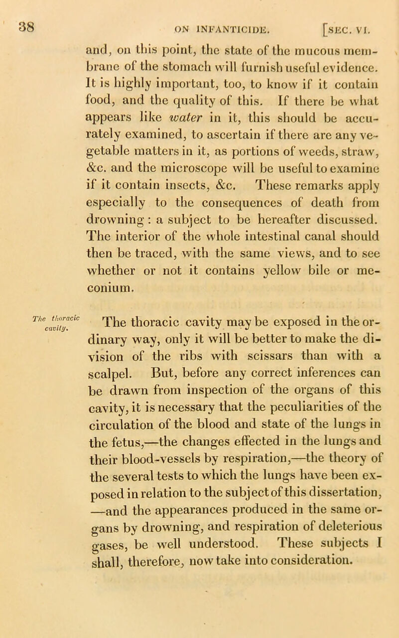 and, on this point, the state of the mucous mem- brane ol the stomach will furnish useful evidence. It is highly important, too, to know if it contain food, and the quality of this. If there be what appears like water in it, this should be accu- rately examined, to ascertain if there are any ve- getable matters in it, as portions of weeds, straw, &c. and the microscope will be useful to examine if it contain insects, &c. These remarks apply especially to the consequences of death from drowning : a subject to be hereafter discussed. The interior of the whole intestinal canal should then be traced, with the same views, and to see whether or not it contains yellow bile or me- conium. ThBcavuyCiC The thoracic cavity may be exposed in the or- dinary way, only it will be better to make the di- vision of the ribs with scissars than with a scalpel. But, before any correct inferences can be drawn from inspection of the organs of this cavity, it is necessary that the peculiarities of the circulation of the blood and state of the lungs in the fetus,—the changes effected in the lungs and their blood-vessels by respiration,—the theory of the several tests to which the lungs have been ex- posed in relation to the subject of this dissertation, —and the appearances produced in the same or- gans by drowning, and respiration of deleterious gases, be well understood. These subjects I shall, therefore, now take into consideration.