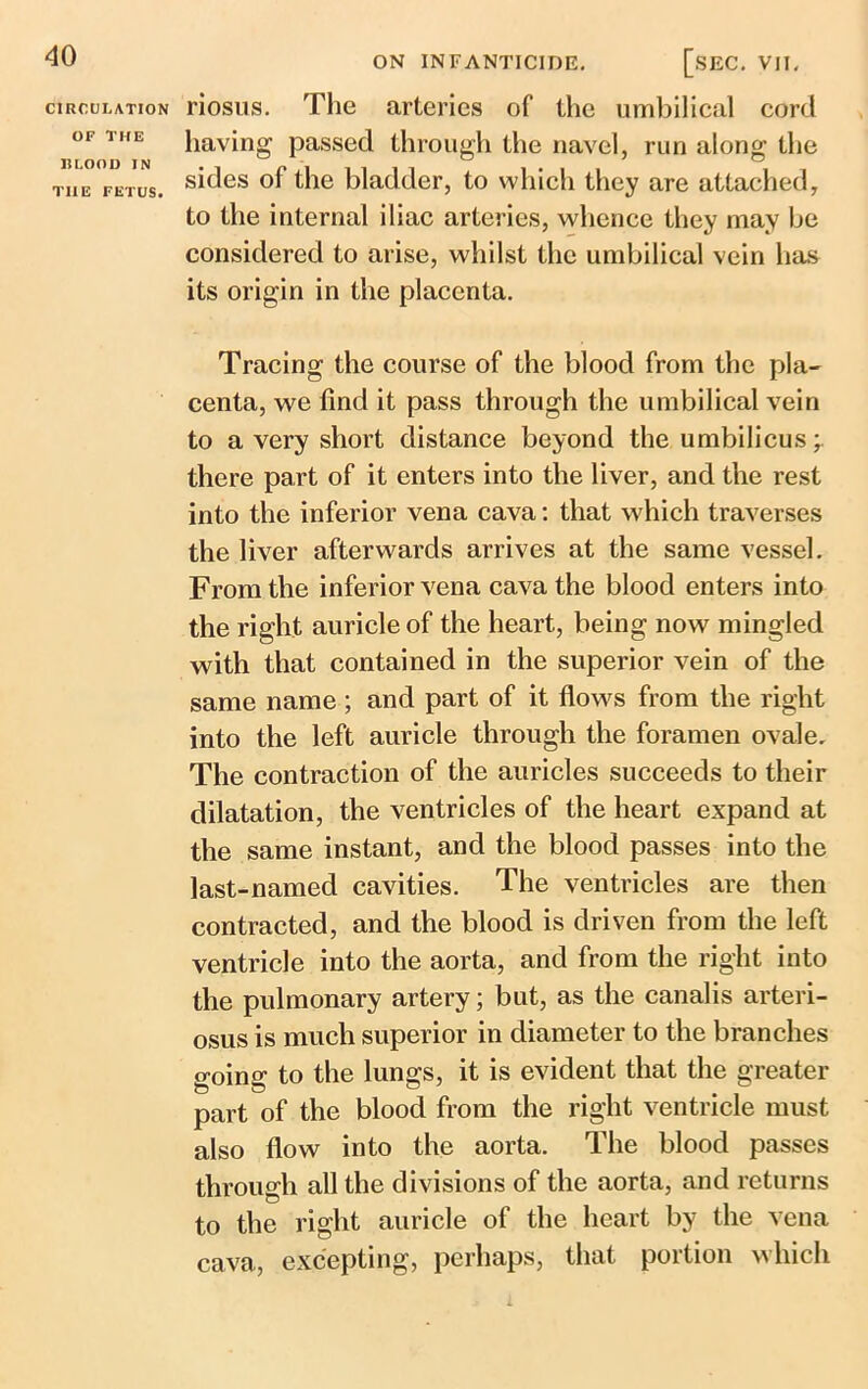 CIRCULATION OF THE HLOOD IN THE FETUS. ON INFANTICIDE. [.SEC. VII. riosus. The arteries of the umbilical cord having passed through the navel, run along the sides of the bladder, to which they are attached, to the internal iliac arteries, whence they may be considered to arise, whilst the umbilical vein has its origin in the placenta. Tracing the course of the blood from the pla- centa, we find it pass through the umbilical vein to a very short distance beyond the umbilicus;, there part of it enters into the liver, and the rest into the inferior vena cava: that which traverses the liver afterwards arrives at the same vessel. From the inferior vena cava the blood enters into the right auricle of the heart, being now mingled with that contained in the superior vein of the same name; and part of it flows from the right into the left auricle through the foramen ovale. The contraction of the auricles succeeds to their dilatation, the ventricles of the heart expand at the same instant, and the blood passes into the last-named cavities. The ventricles are then contracted, and the blood is driven from the left ventricle into the aorta, and from the right into the pulmonary artery; but, as the canalis arteri- osus is much superior in diameter to the branches going to the lungs, it is evident that the greater part of the blood from the right ventricle must also flow into the aorta. The blood passes through all the divisions of the aorta, and returns to the right auricle of the heart by the vena cava, excepting, perhaps, that portion which