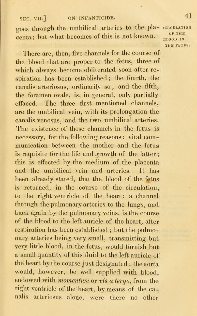 goes through the umbilical arteries to the pla- centa; but what becomes of this is not known. CIRCULATION OK THE BLOOD IN T1IE KETU8. There are, then, five channels for the course of the blood that are proper to the fetus, three of which always become obliterated soon after re- spiration has been established; the fourth, the canalis arteriosus, ordinarily so; and the fifth, the foramen ovale, is, in general, only partially effaced. The three first mentioned channels, are the umbilical vein, with its prolongation the canalis venosus, and the two umbilical arteries. The existence of those channels in the fetus is necessary, for the following reasons : vital com- munication between the mother and the fetus is requisite for the life and growth of the latter; this is effected by the medium of the placenta and the umbilical vein and arteries. It has been already stated, that the blood of the fetus is returned, in the course of the circulation, to the right ventricle of the heart: a channel through the pulmonary arteries to the lungs, and back again by the pulmonary veins, is the course of the blood to the left auricle of the heart, after respiration has been established ; but the pulmo- nary arteries being very small, transmitting but very little blood, in the fetus, would furnish but a small quantity of this fluid to the left auricle of the heart by the course just designated : the aorta would, however, be well supplied with blood, endowed with momentum or vis a terrjo, from the right ventricle of the heart, by means of the ca- nalis arteriosus alone, were there no other