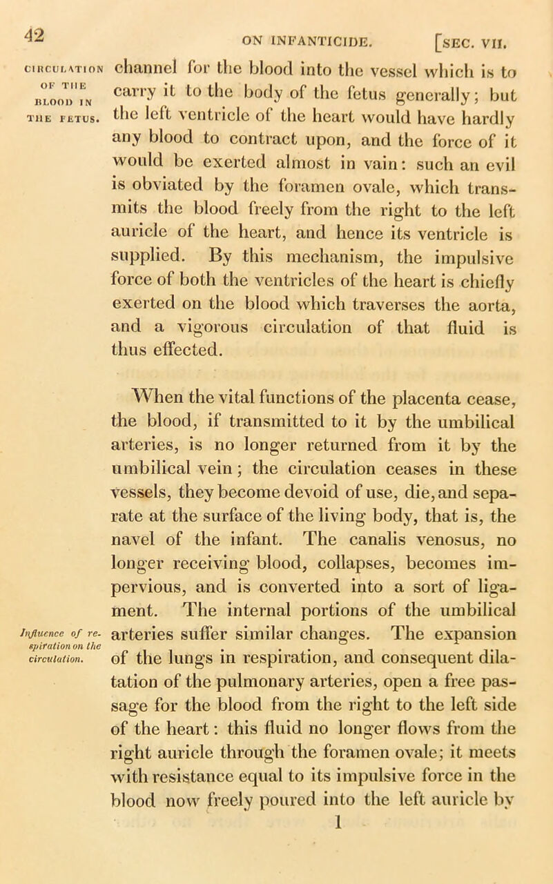 CIRCULATION OF THE BLOOD IN THE FETUS. influence of re- spiration on the circulation. ON INFANTICIDE. [SEC. VII. channel for the blood into the vessel which is to carry it to the body of the fetus generally; but the left ventricle of the heart would have hardly any blood to contract upon, and the force of it would be exerted almost in vain: such an evil is obviated by the foramen ovale, which trans- mits the blood freely from the right to the left auricle of the heart, and hence its ventricle is supplied. By this mechanism, the impulsive force of both the ventricles of the heart is chiefly exerted on the blood which traverses the aorta, and a vigorous circulation of that fluid is thus effected. When the vital functions of the placenta cease, the blood, if transmitted to it by the umbilical arteries, is no longer returned from it by the umbilical vein; the circulation ceases in these vessels, they become devoid of use, die, and sepa- rate at the surface of the living body, that is, the navel of the infant. The canalis venosus, no longer receiving blood, collapses, becomes im- pervious, and is converted into a sort of liga- ment. The internal portions of the umbilical arteries suffer similar changes. The expansion of the lungs in respiration, and consequent dila- tation of the pulmonary arteries, open a free pas- sage for the blood from the right to the left side of the heart: this fluid no longer flows from the right auricle through the foramen ovale; it meets with resistance equal to its impulsive force in the blood now freely poured into the left auricle by 1