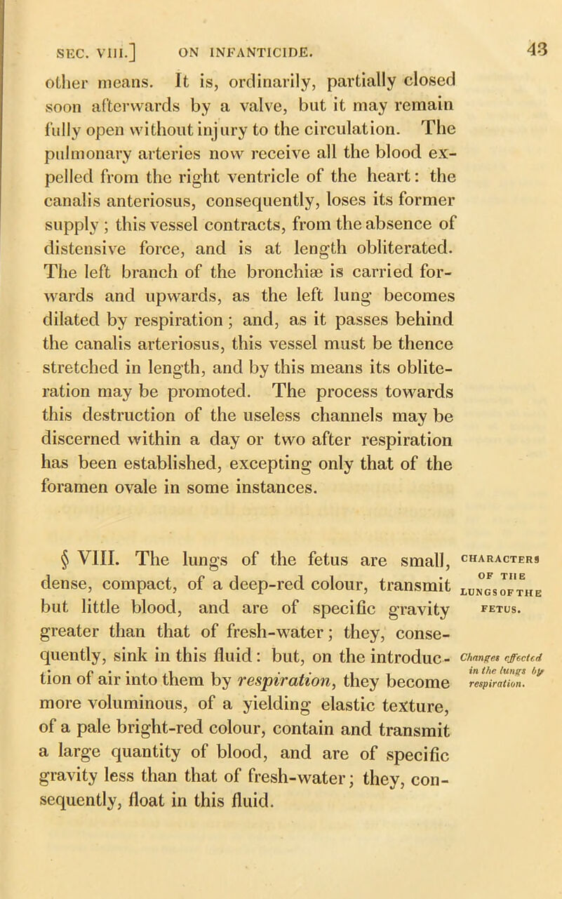 other means. It is, ordinarily, partially closed soon afterwards by a valve, but it may remain fully open without injury to the circulation. The pulmonary arteries now receive all the blood ex- pelled from the right ventricle of the heart: the canalis anteriosus, consequently, loses its former supply ; this vessel contracts, from the absence of distensive force, and is at length obliterated. The left branch of the bronchise is carried for- wards and upwards, as the left lung becomes dilated by respiration ; and, as it passes behind the canalis arteriosus, this vessel must be thence stretched in length, and by this means its oblite- ration may be promoted. The process towards this destruction of the useless channels may be discerned within a day or two after respiration has been established, excepting only that of the foramen ovale in some instances. § VIII. The lungs of the fetus are small, characters dense, compact, of a deep-red colour, transmit mm*, of the but little blood, and are of specific gravity fetus. greater than that of fresh-water; they, conse- quently, sink in this fluid: but, on the introduc- Changes effected tion of air into them by respiration, they become respiration. more voluminous, of a yielding elastic texture, of a pale bright-red colour, contain and transmit a large quantity of blood, and are of specific gravity less than that of fresh-water; they, con- sequently, float in this fluid.
