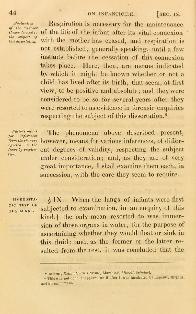 Application of the evidence thence derived to the subject of this dissertation. Various means for inferences front the changes effected in the lungs by respira- tion. hydrosta- tic test OF THE LUNGS. Respiration is necessary for the maintenance of the life of the infant after its vital connexion with the mother has ceased, and respiration is not established, generally speaking, until a few instants before the cessation of this connexion takes place. Here, then, are means indicated by which it might be known whether or not a child has lived after its birth, that seem, at first view, to be positive and absolute ; and they were considered to be so for several .years after they were resorted to as evidence in forensic enquiries respecting the subject of this dissertation.* The phenomena above described present, however, means for various inferences, of differ- ent degrees of validity, respecting the subject under consideration; and, as they are of very great importance, I shall examine them each, in succession, with the care they seem to require. § IX. When the lungs of infants were first subjected to examination, in an enquiry of this kind,t the only mean resorted to was immer- sion of those organs in water, for the purpose of ascertaining whether they would float or sink in this fluid; and, as the former or the latter re- sulted from the test, it was concluded that the * Beicrus, Dcliniat. Juris Crim.; Marchiori, Misccll. Criminal. t This was not done, it appears, until after it was inculcated by Langius, Rivinus, and Swammerdam.