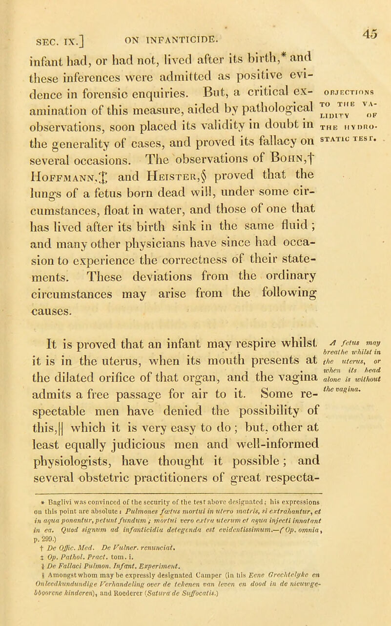 SEC. IX.] ON INFANTICIDE. infant had, or had not, lived after its birth,* and these inferences were admitted as positive evi- dence in forensic enquiries. But, a critical ex- objections amination of this measure, aided by pathological v('p observations, soon placed its validity in doubt in THE hydro- the generality of cases, and proved its fallacy on static lEsr* several occasions. The observations of Boiin,]' Hoffmann,X and Heister,§ proved that the lungs of a fetus born dead will, under some cir- cumstances, float in water, and those of one that has lived after its birth sink in the same fluid ; and many other physicians have since had occa- sion to experience the correctness of their state- ments. These deviations from the ordinary circumstances may arise from the following causes. It is proved that an infant may respire whilst a /*«» may L ] breathe whilst in it is in the uterus, when its mouth presents at the uterus, or the dilated orifice of that organ, and the vagina alone is without admits a free passage for air to it. Some re- thc mRtnn' spectable men have denied the possibility of this,11 which it is very easy to do ; but, other at least equally judicious men and well-informed physiologists, have thought it possible; and several obstetric practitioners of great respecta- * Bngiivi was convinced of the security of the test above designated; his expressions on this point are absolute: Pulmones foetus mortui in utrro matris, si extrahantur, ct in aqua ponantur, petunt fundum ; mortui vero extra uterum ct aqua injecti innatant in ea. Quod signum ad infanticidia detegenda est evidentissimum.—f Op. omnia, p. 299.) t He Ofjic. Med. Dc Vulner. rcnunciat. t Op. Pathol. Pract. tom. i. 5 Be Fallacl Pulmon. Infant. Experiment. S Amongst whom may be expressly designated Camper (in Ills Eerie Grechtetyko cn Onlcedhundundige Vcrhandeling over de tchenen van teven cn dood in de nieuwgc- bboorcnc hindered), and Rocderer fSalura dc Suffocatis.)