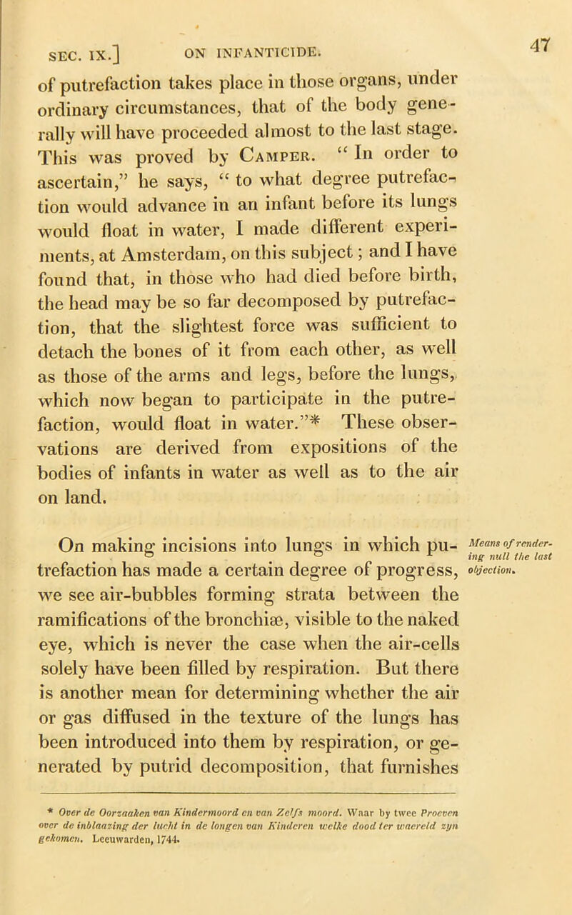 SEC. IX.] ON INFANTICIDE. of putrefaction takes place in those organs, under ordinary circumstances, that of the body gene- rally will have proceeded almost to the last stage. This was proved by Camper. “ In order to ascertain,” he says, “ to what degree putrefac- tion would advance in an infant before its lungs would float in water, I made dilferent experi- ments, at Amsterdam, on this subject; and I have found that, in those who had died before birth, the head may be so far decomposed by putrefac- tion, that the slightest force was sufficient to detach the bones of it from each other, as well as those of the arms and legs, before the lungs, which now began to participate in the putre- faction, would float in water.”* These obser- vations are derived from expositions of the bodies of infants in water as well as to the air on land. On making incisions into lungs in which pu- trefaction has made a certain degree of progress, we see air-bubbles forming strata between the ramifications of the bronchise, visible to the naked eye, which is never the case when the air-cells solely have been filled by respiration. But there is another mean for determining whether the air or gas diffused in the texture of the lungs has been introduced into them by respiration, or ge- nerated by putrid decomposition, that furnishes Means of render- ing null the last objection. * Over de Oorzaalicn van Kindermoord cn van Zclfs moord. Waar by twee Proeven over de inbtearing dcr lucid in de longen van Kindcren wcl/te dood ter wacretd zyn gckomeu. Lccuwarclen, 1744.