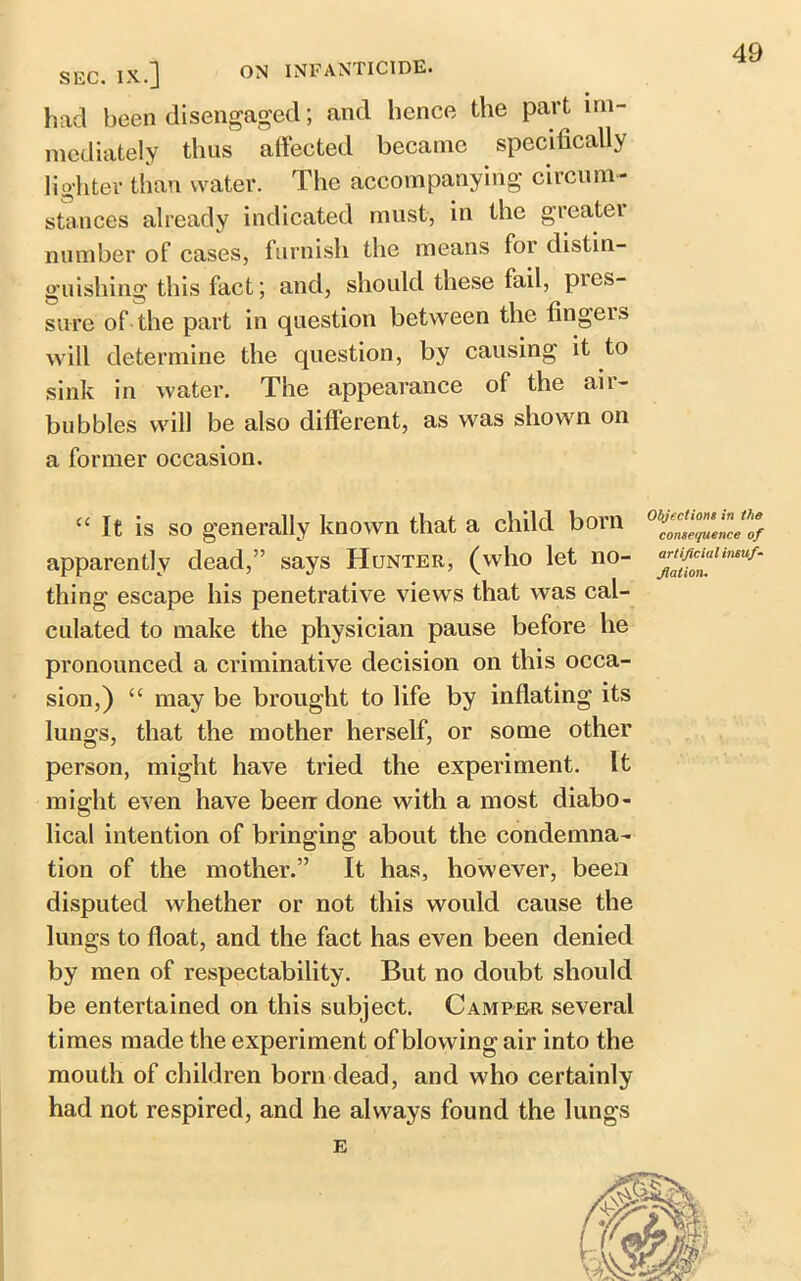 SEC. IX.J ON INFANTICIDE* had been disengaged; and hence the part im- mediately thus affected became specifically lighter than water. The accompanying circum- stances already indicated must, in the greatei number of cases, furnish the means for distin- guishing this fact; and, should these fail, pies- sure of the part in question between the fingers will determine the question, by causing it to sink in water. The appearance of the air- bubbles will be also different, as was shown on a former occasion. “ It is so generally known that a child born apparently dead,” says Hunter, (who let no- thing escape his penetrative views that was cal- culated to make the physician pause before he pronounced a criminative decision on this occa- sion,) “ may be brought to life by inflating its lungs, that the mother herself, or some other person, might have tried the experiment. It might even have been done with a most diabo- lical intention of bringing about the condemna- tion of the mother.” It has, however, been disputed whether or not this would cause the lungs to float, and the fact has even been denied by men of respectability. But no doubt should be entertained on this subject. Camper several times made the experiment of blowing air into the mouth of children born dead, and who certainly had not respired, and he always found the lungs Objections in the consequence of artificial insuf- flation.