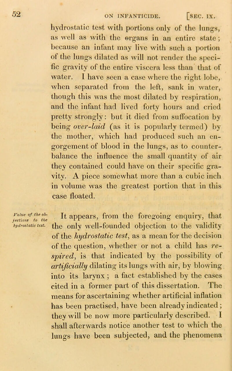 hydrostatic test witli portions only of the lungs, as well as with the organs in an entire state; because an infant may live with such a portion of the lungs dilated as will not render the speci- fic gravity of the entire viscera less than that of water. I have seen a case where the right lobe, when separated from the left, sank in water, though this was the most dilated by respiration, and the infant had lived forty hours and cried pretty strongly: but it died from suffocation by being over-laid (as it is popularly termed) by the mother, which had produced such an en- gorgement of blood in the lungs, as to counter- balance the influence the small quantity of air they contained could have on their specific gra- vity. A piece somewhat more than a cubic inch in volume was the greatest portion that in this case floated. lvalue of the ob- jections to the hydrostatic test. It appears, from the foregoing enquiry, that the only well-founded objection to the validity of the hydrostatic test, as a mean for the decision of the question, whether or not a child has re- spiredf, is that indicated by the possibility of artificially dilating its lungs with air, by blowing into its larynx ; a fact established by the cases cited in a former part of this dissertation. The means for ascertaining whether artificial inflation has been practised, have been already indicated; they will be now more particularly described. I shall afterwards notice another test to which the lungs have been subjected, and the phenomena