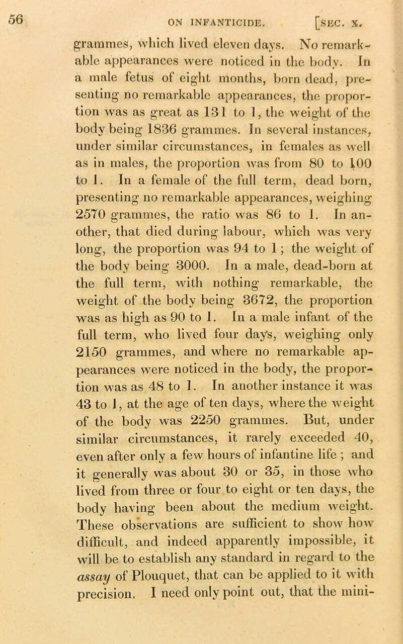 grammes, which lived eleven days. No remark- able appearances were noticed in the body. In a male fetus of eight months, born dead, pre- senting no remarkable appearances, the propor- tion was as great as 131 to 1, the weight of the body being 1836 grammes. In several instances, under similar circumstances, in females as well as in males, the proportion was from 80 to 100 to 1. In a female of the full term, dead born, presenting no remarkable appearances, weighing 2570 grammes, the ratio was 86 to 1. In an- other, that died during labour, which was very long, the proportion was 94 to 1; the weight of the body being 3000. In a male, dead-born at the full term, with nothing remarkable, the weight of the body being 3672, the proportion was as high as 90 to 1. In a male infant of the full term, who lived four days, weighing only 2150 grammes, and where no remarkable ap- pearances were noticed in the body, the propor- tion was as 48 to 1. In another instance it was 43 to 1, at the age of ten days, where the weight of the body was 2250 grammes. But, under similar circumstances, it rarely exceeded 40, even after only a few hours of infantine life ; and it generally was about 30 or 35, in those who lived from three or four to eight or ten days, the body having been about the medium weight. These observations are sufficient to show how difficult, and indeed apparently impossible, it will be to establish any standard in regard to the assay of Plouquet, that can be applied to it with precision. I need only point out, that the mini-